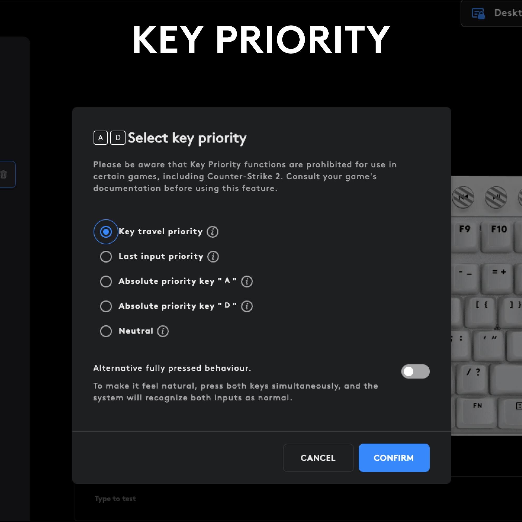 KEY PRIORITY Desktop Select key priority. Please be aware that Key Priority functions are prohibited for use in certain games, including Counter-Strike 2. Consult your game's documentation before using this feature. Key travel priority i F9 F10 Last input priority i 1 Absolute priority key A .. : I = Absolute priority key D i [ { ] } Neutral i : Alternative fully pressed behavior. To make it feel natural, press both keys simultaneously, and the system will recognize both inputs as normal. / ? FN CANCEL CONFIRM Type to test.