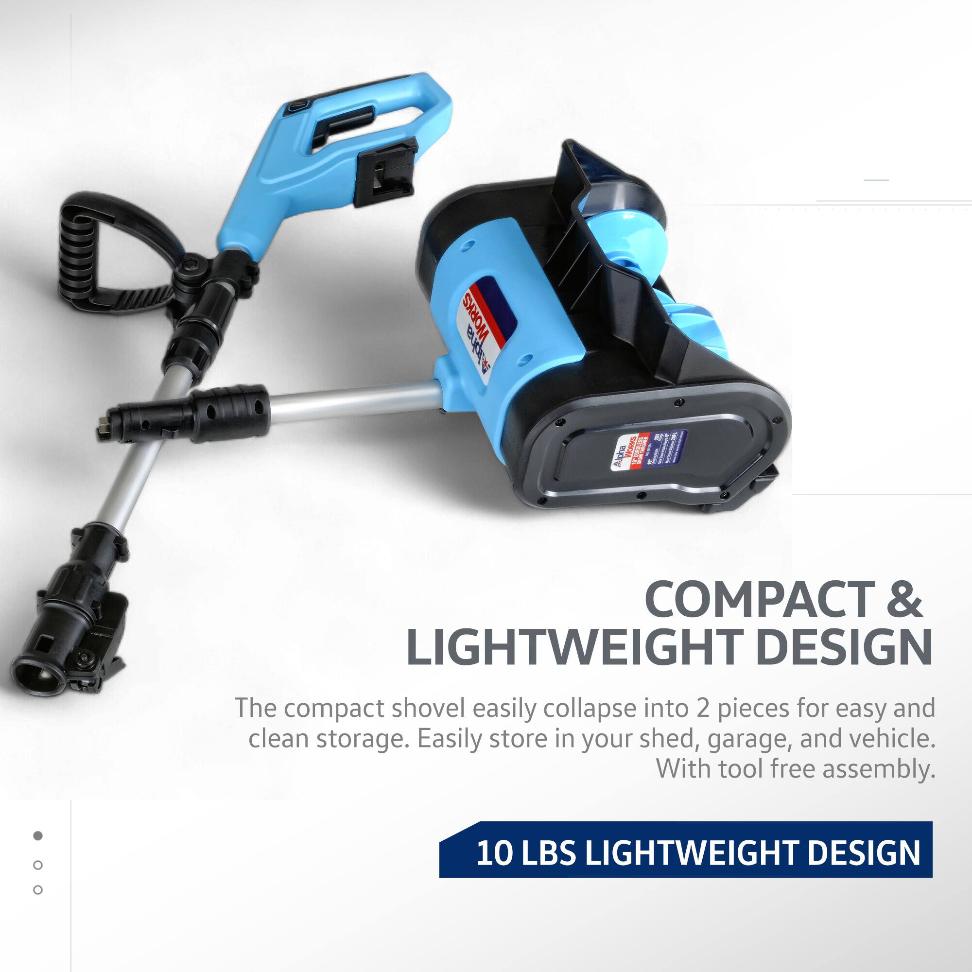 COMPACT & LIGHTWEIGHT DESIGN

The compact shovel easily collapse into 2 pieces for easy and clean storage. Easily store in your shed, garage, and vehicle. With tool free assembly.

10 LBS LIGHTWEIGHT DESIGN
