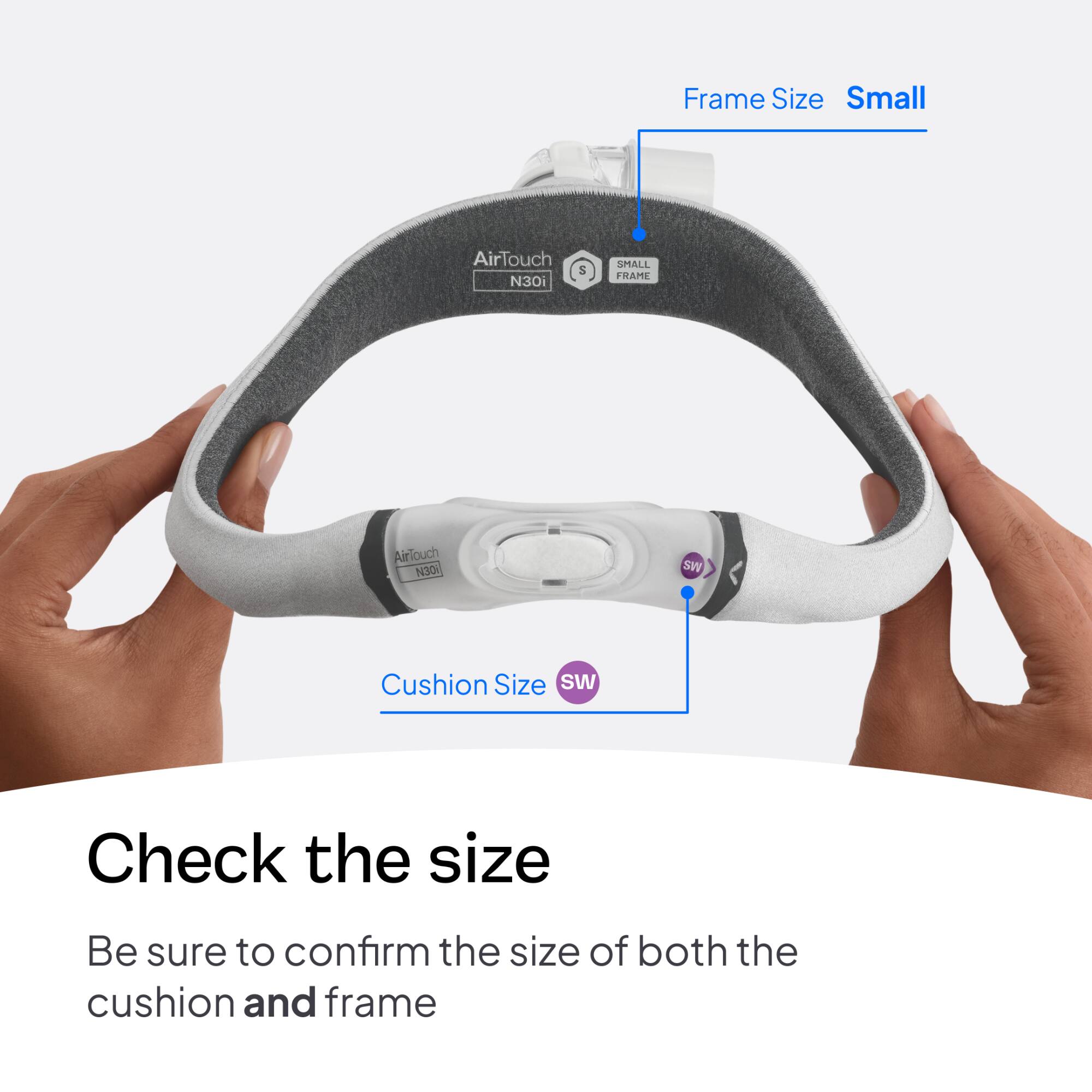 Frame Size Small  
AirTouch N30i  
S  
SMALL FRAME  
AirTouch N30i  
SW  
Cushion Size SW  
Check the size  
Be sure to confirm the size of both the cushion and frame