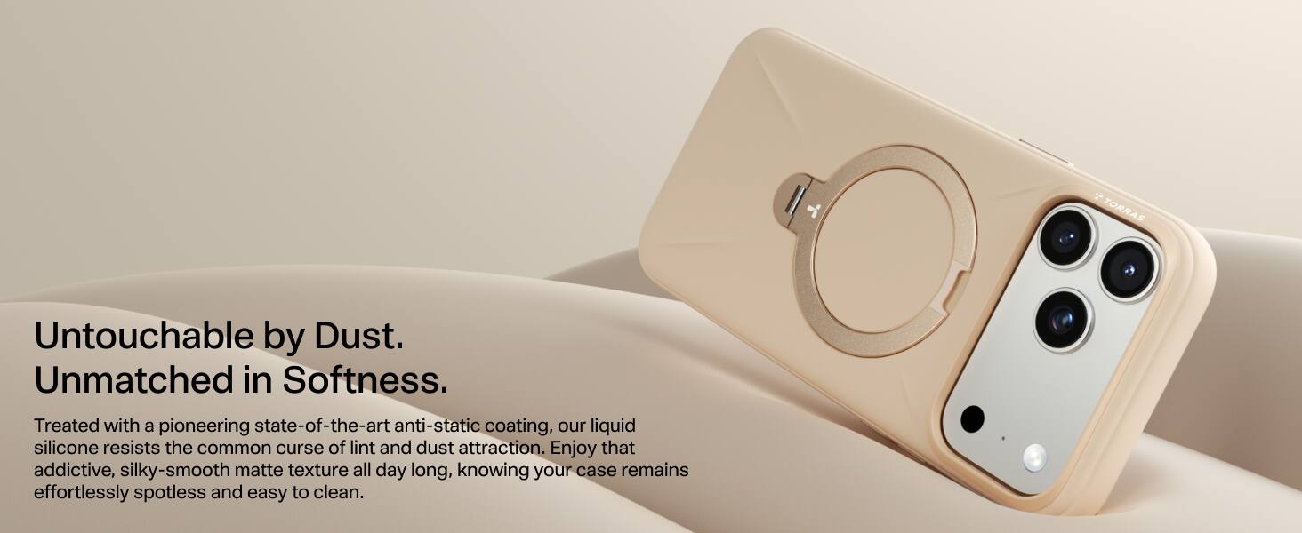 7 TORRAS Untouchable by Dust. Unmatched in Softness. Treated with a pioneering state-of-the-art anti-static coating, our liquid silicone resists the common curse of lint and dust attraction. Enjoy that addictive, silky-smooth matte texture all day long, knowing your case remains effortlessly spotless and easy to clean.