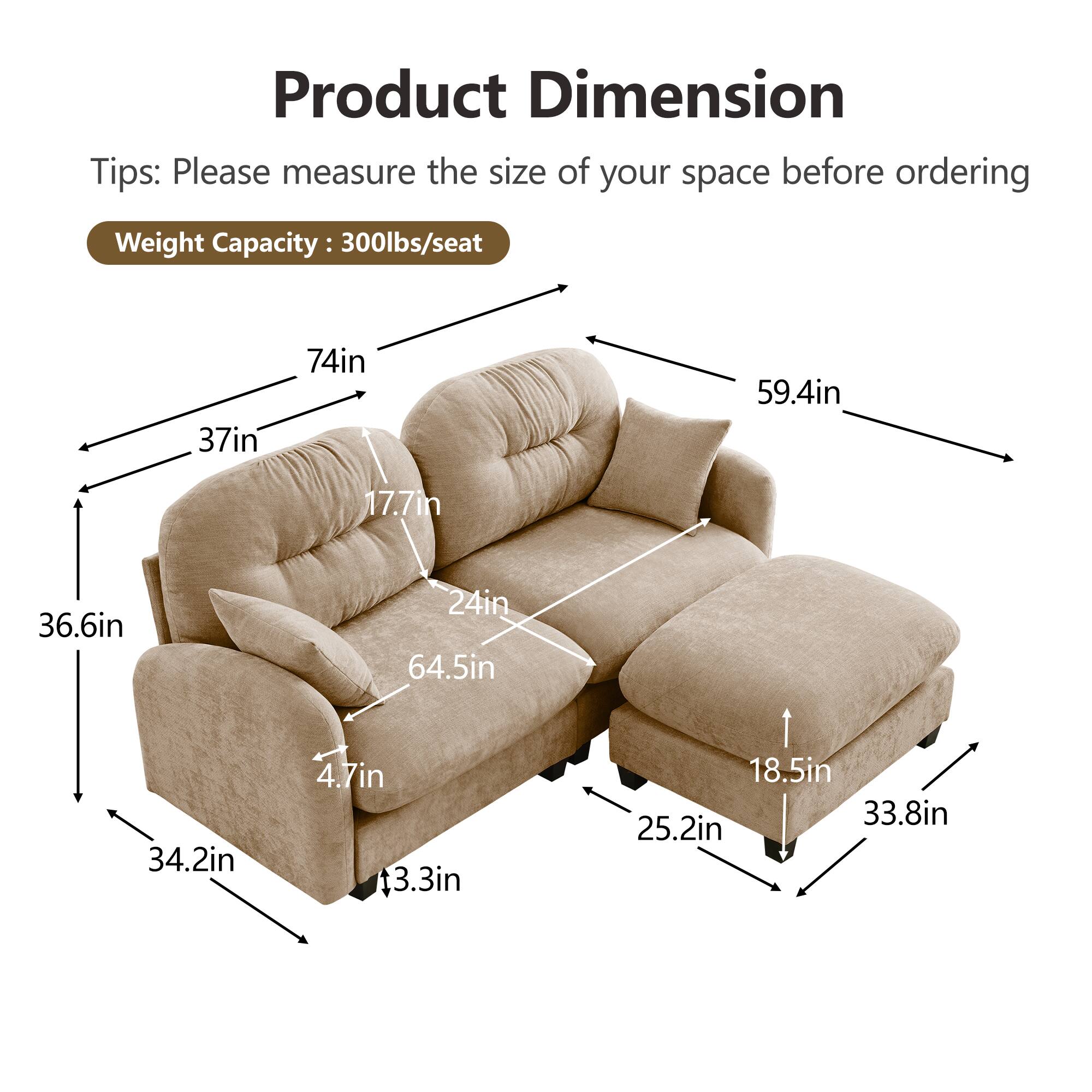 Product Dimension  
Tips: Please measure the size of your space before ordering  
Weight Capacity: 300lbs/seat  

- 74in (width)  
- 37in (depth)  
- 59.4in (height)  
- 36.6in (seat height)  
- 17.7in (arm height)  
- 24in (back height)  
- 64.5in (seat depth)  
- 34.2in (seat width)  
- 4.7in (seat cushion thickness)  
- 3.3in (leg height)  
- 18.5in (ottoman height)  
- 25.2in (ottoman depth)  
- 33.8in (ottoman width)