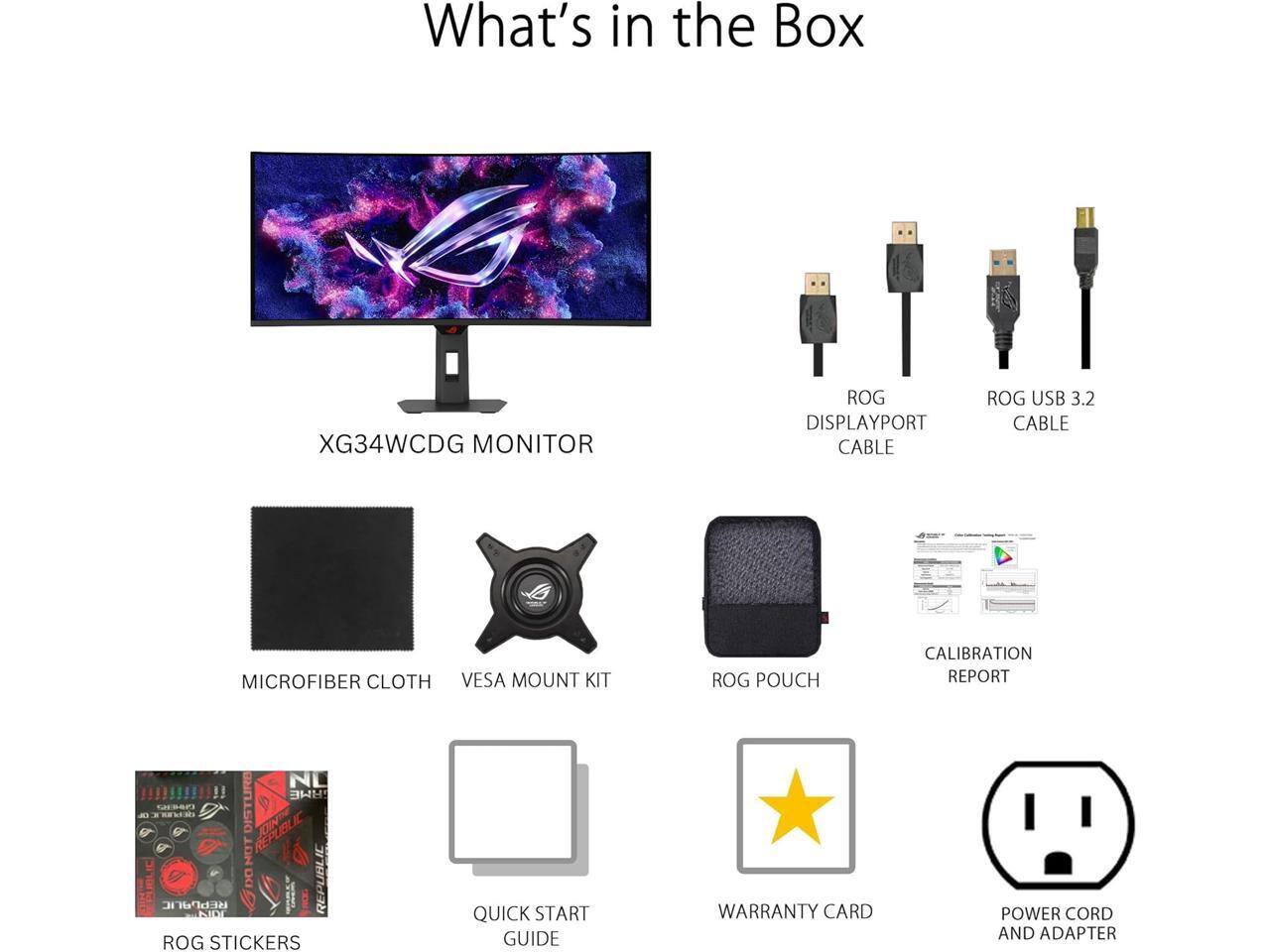 What's in the Box:

- XG34WCDG MONITOR
- ROG DISPLAYPORT CABLE
- ROG USB 3.2 CABLE
- MICROFIBER CLOTH
- VESA MOUNT KIT
- ROG POUCH
- CALIBRATION REPORT
- ROG STICKERS
- QUICK START GUIDE
- WARRANTY CARD
- POWER CORD AND ADAPTER