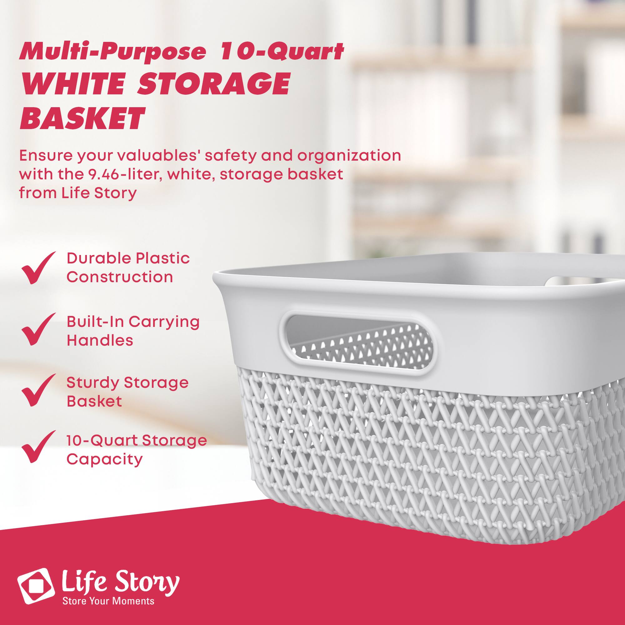 Multi-Purpose 10-Quart WHITE STORAGE BASKET

Ensure your valuables' safety and organization with the 9.46-liter, white, storage basket from Life Story

- Durable Plastic Construction
- Built-In Carrying Handles
- Sturdy Storage Basket
- 10-Quart Storage Capacity

Life Story  
Store Your Moments