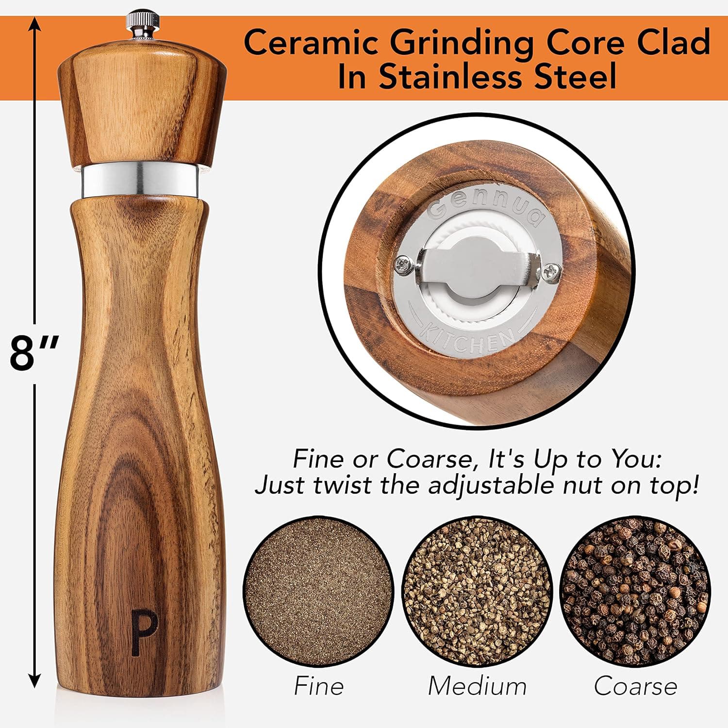 Ceramic Grinding Core Clad In Stainless Steel

8" KITCHEN

Fine or Coarse, It's Up to You: Just twist the adjustable nut on top!

Fine Medium Coarse