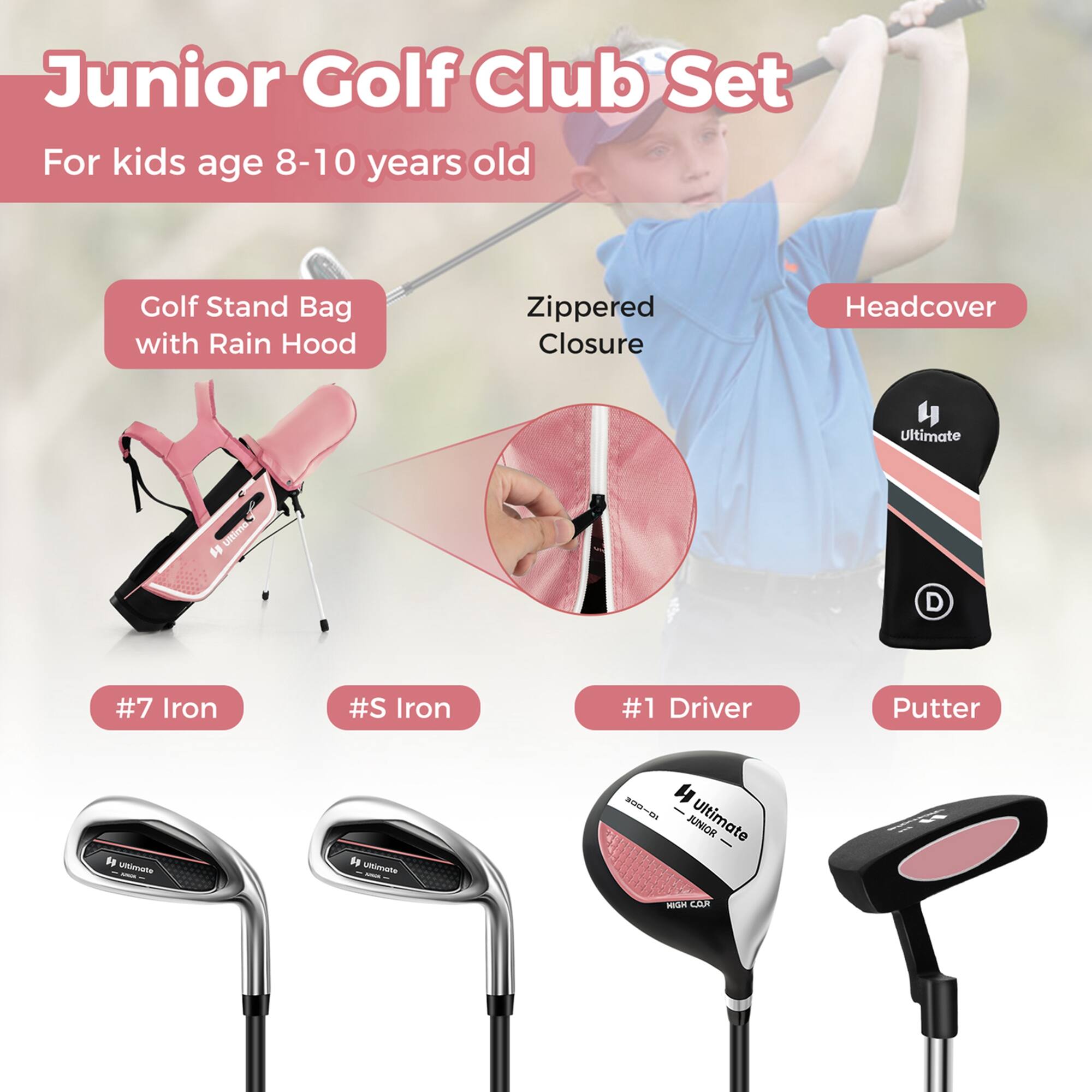Junior Golf Club Set  
For kids age 8-10 years old  

- Golf Stand Bag with Rain Hood  
- Zipped Closure  
- Headcover  

- #7 Iron  
- #5 Iron  
- #1 Driver  
- Putter  

Ultimate JUNIOR