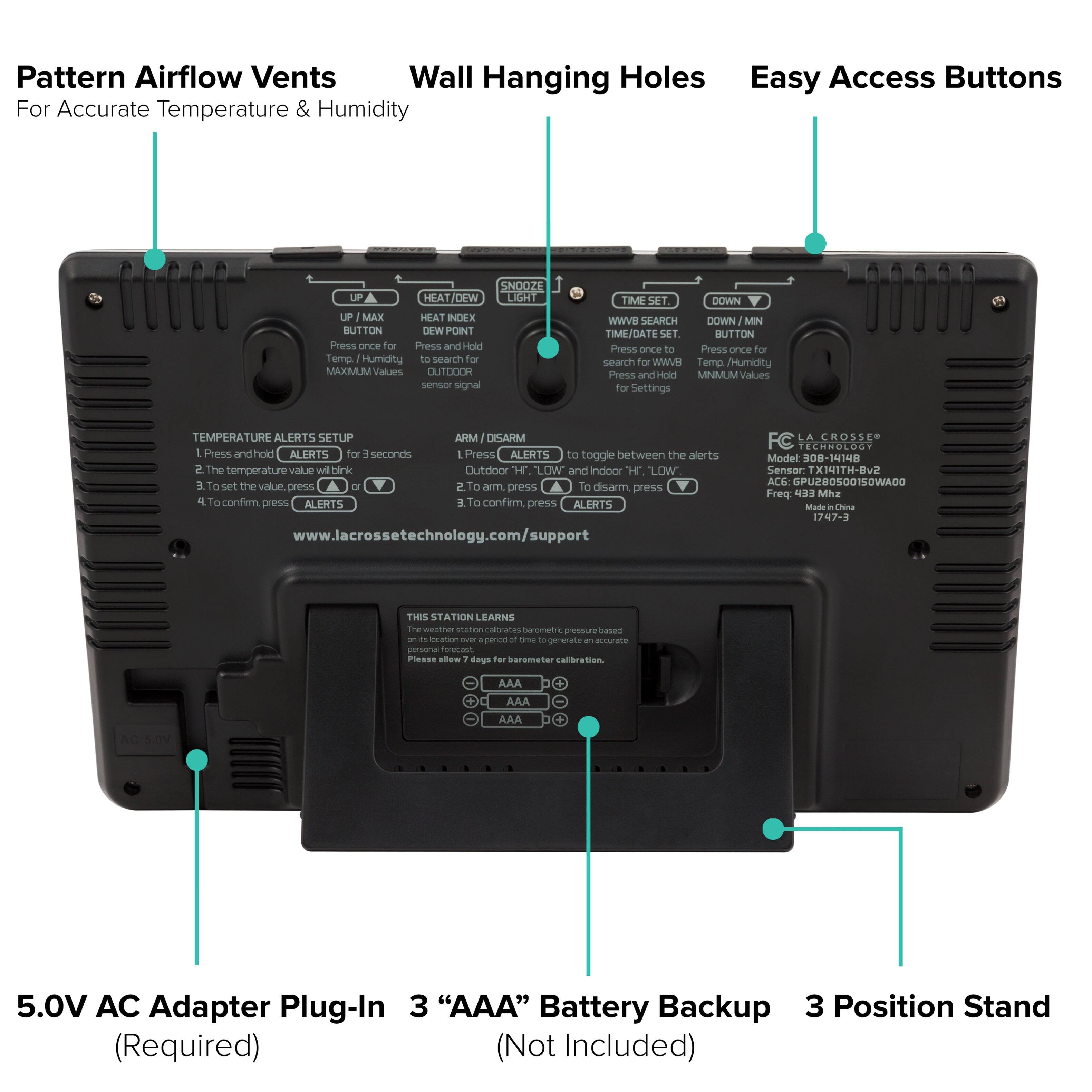 Pattern Airflow Vents  
For Accurate Temperature & Humidity

Wall Hanging Holes

Easy Access Buttons

- UP / MAX
  - Press once for MAXIMUM Values
  - Press and Hold for OUTDOOR sensor signal

- HEAT / DEW
  - Press and Hold for HEAT INDEX
  - Press and Hold for DEW POINT

- SNOOZE / HEAT / DEW LIGHT
  - Press once to toggle between the alerts
  - To disarm, press

- TIME SET
  - Press once for TIME/DATE SET
  - Press and Hold for MINIMUM Values

- WWW SEARCH
  - Press once to search for WWW Temp / Humidity

- DOWN / MIN
  - Press once for Temp/Humidity
  - Press and Hold for MINIMUM Values

TEMPERATURE ALERTS SETUP
1. Press and hold ALERTS for 3 seconds
2. The temperature value will blink
3. To set the value, press UP or DOWN
4. To confirm, press ALERTS

ARM / DISARM
1. Press ALERTS
2. Outdoor "HH" and Indoor "LL" will blink
3. To arm, press UP
4. To disarm