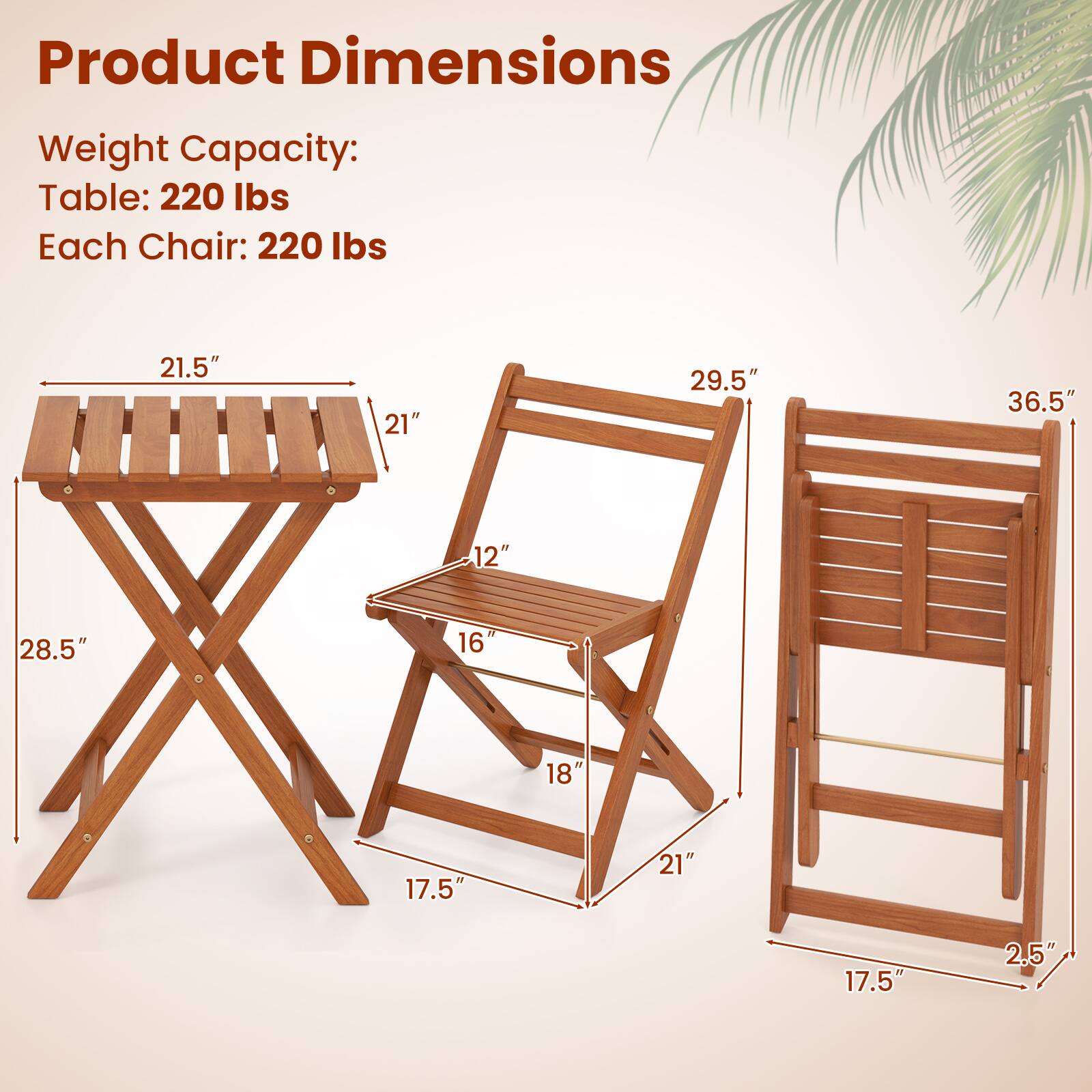 Product Dimensions

Weight Capacity:
Table: 220 lbs
Each Chair: 220 lbs

Table:
- Length: 21.5"
- Width: 21"
- Height: 28.5"
- Seat Height: 17.5"

Chair:
- Height: 36.5"
- Seat Height: 18"
- Back Height: 29.5"
- Seat Depth: 16"
- Armrest Height: 21"
- Seat Width: 12"
- Back Width: 21"
- Seat Thickness: 2.5"