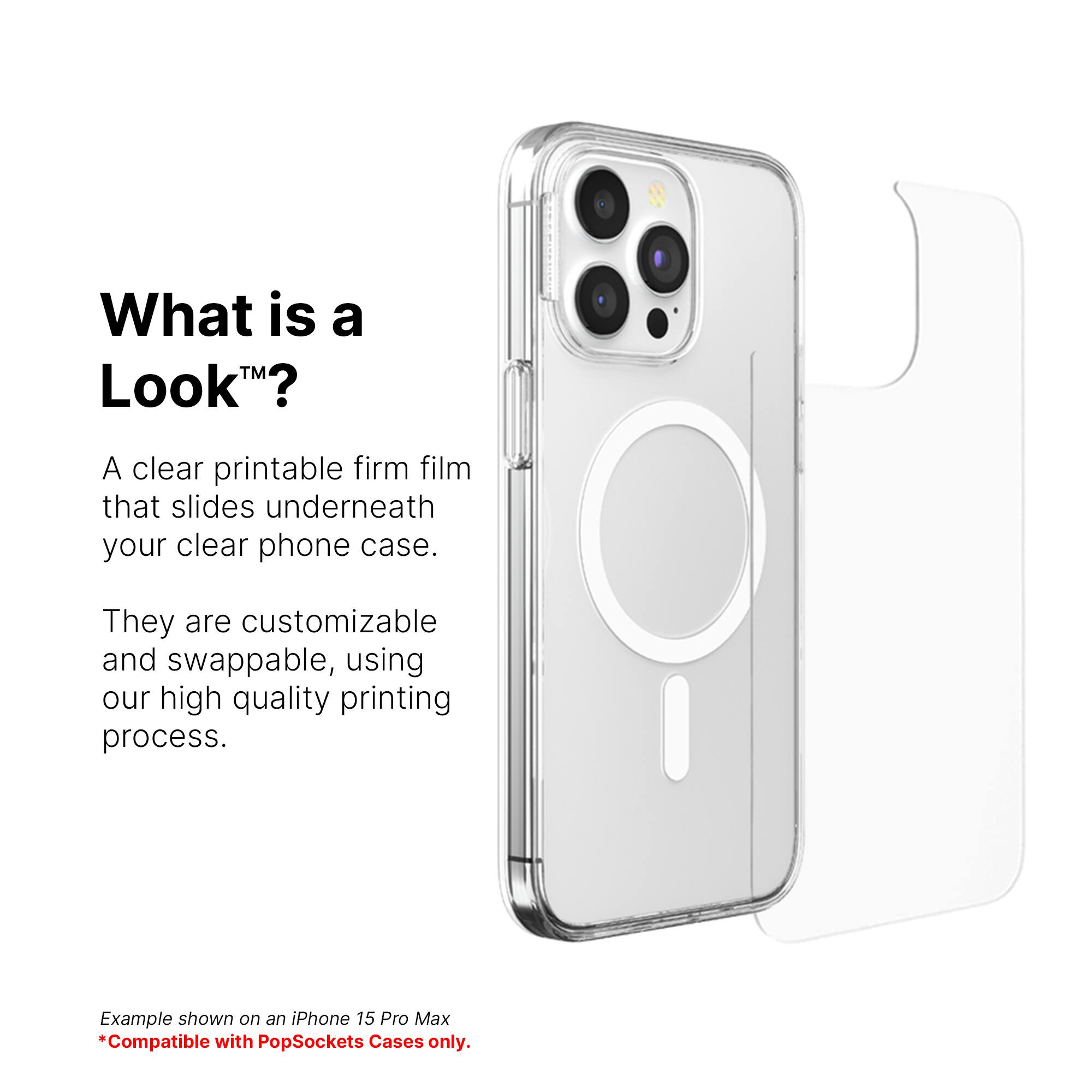 What is a Look? A clear printable firm film that slides underneath your clear phone case. They are customizable and swappable, using our high quality printing process. Example shown on an iPhone 15 Pro Max. Compatible with PopSockets Cases only.