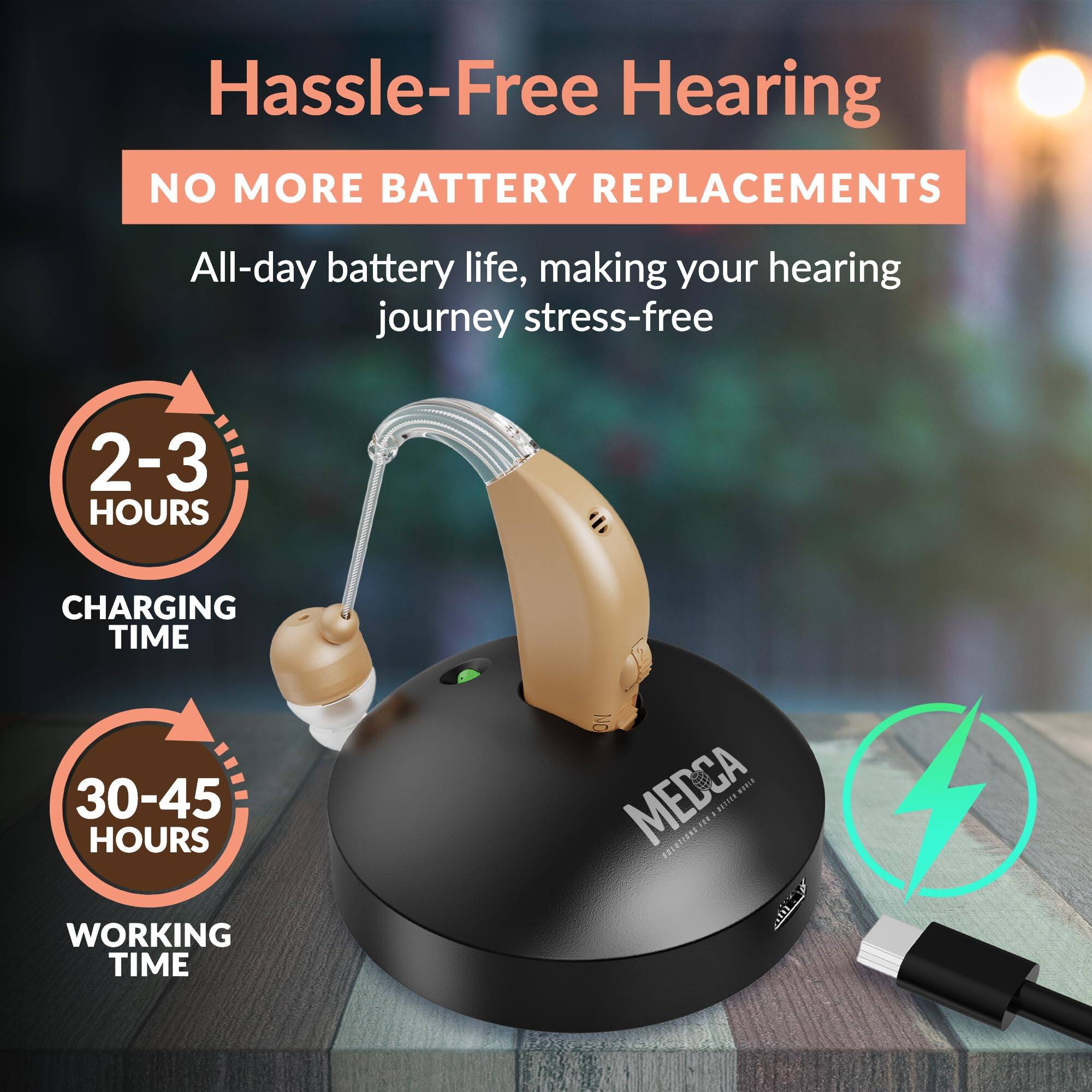 Hassle-Free Hearing

NO MORE BATTERY REPLACEMENTS

All-day battery life, making your hearing journey stress-free

2-3 HOURS CHARGING TIME

30-45 HOURS WORKING TIME