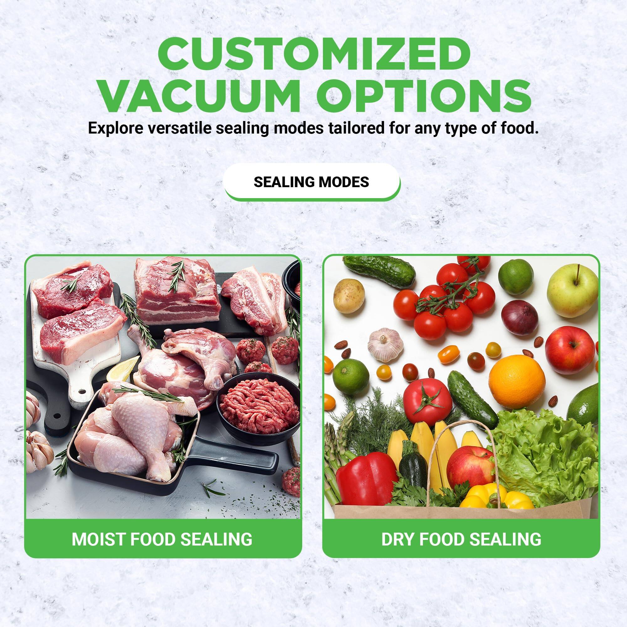 CUSTOMIZED VACUUM OPTIONS  
Explore versatile sealing modes tailored for any type of food.

SEALING MODES

MOIST FOOD SEALING

DRY FOOD SEALING