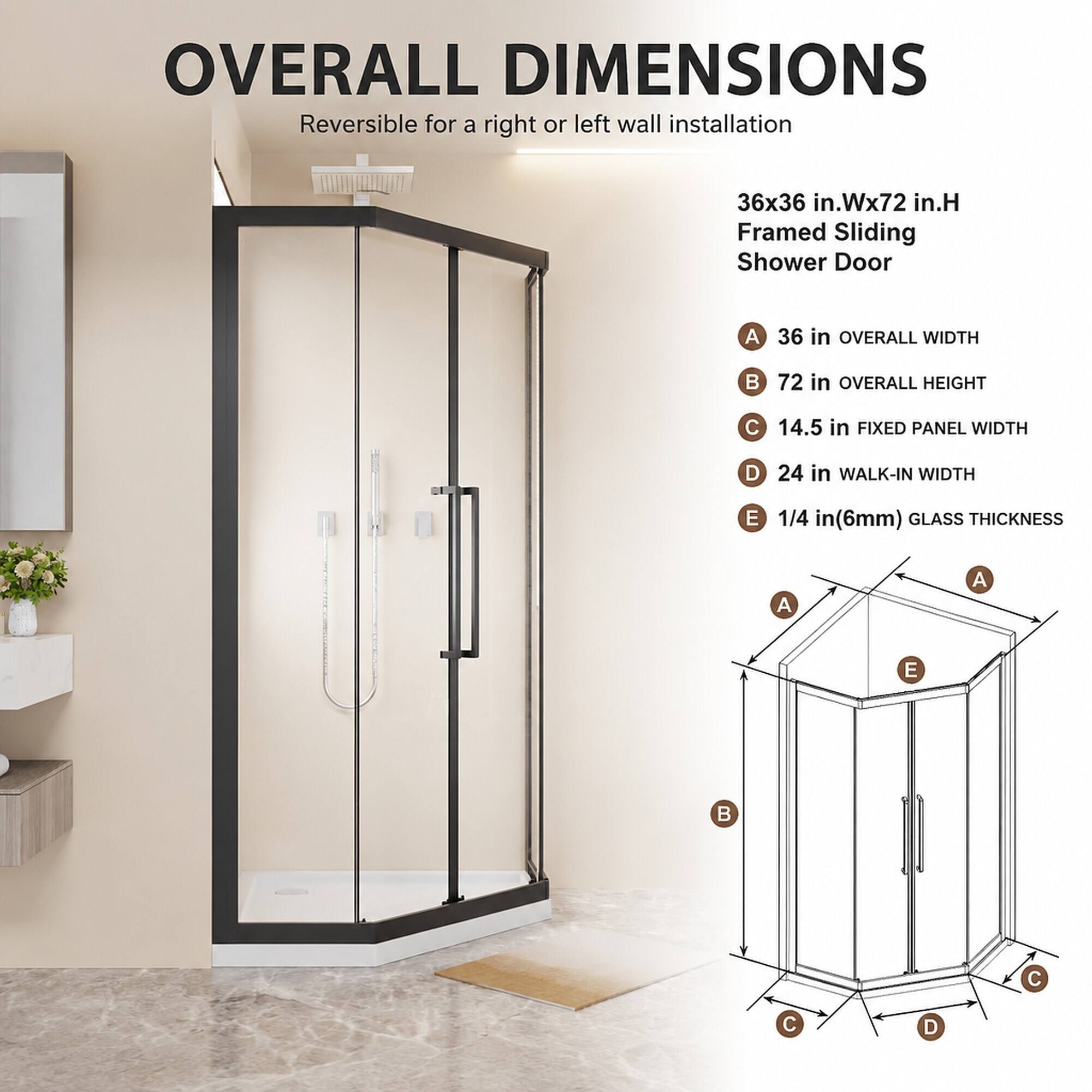 OVERALL DIMENSIONS  
Reversible for a right or left wall installation

36x36 in.Wx72 in.H Framed Sliding Shower Door

A. 36 in OVERALL WIDTH  
B. 72 in OVERALL HEIGHT  
C. 14.5 in FIXED PANEL WIDTH  
D. 24 in WALK-IN WIDTH  
E. 1/4 in (6mm) GLASS THICKNESS
