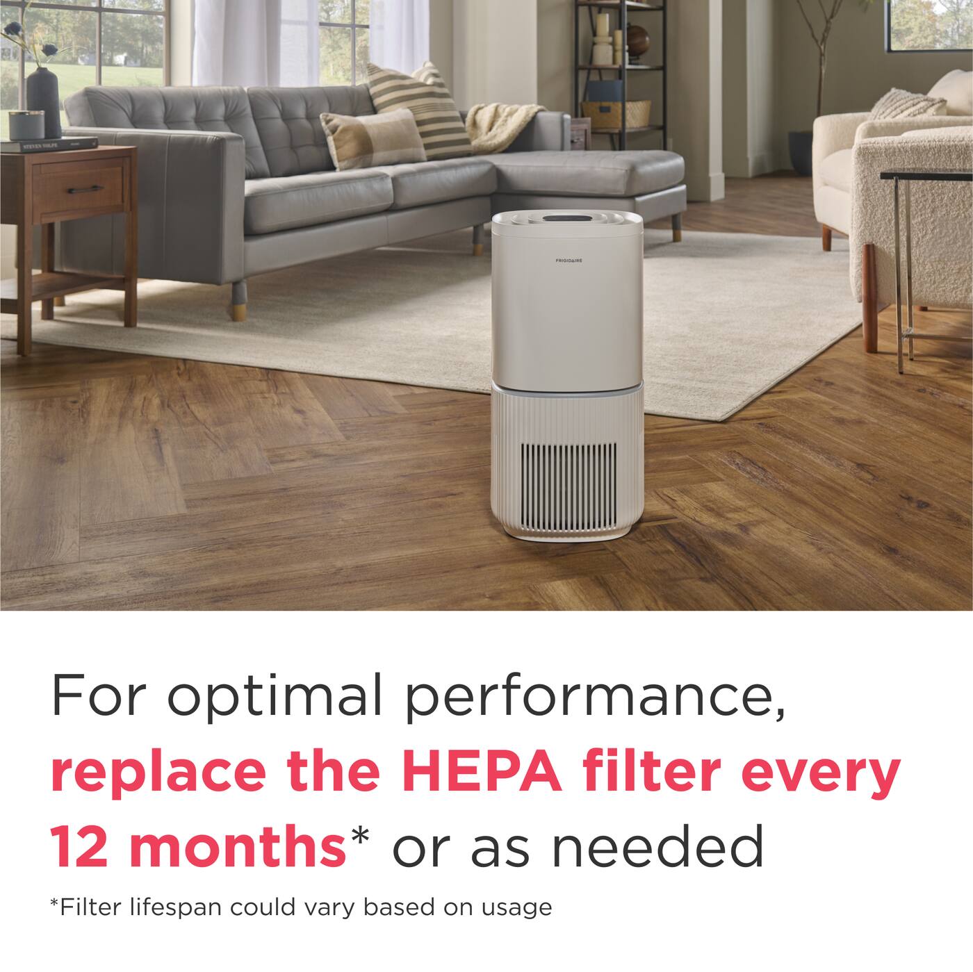 For optimal performance, replace the HEPA filter every 12 months* or as needed  
*Filter lifespan could vary based on usage