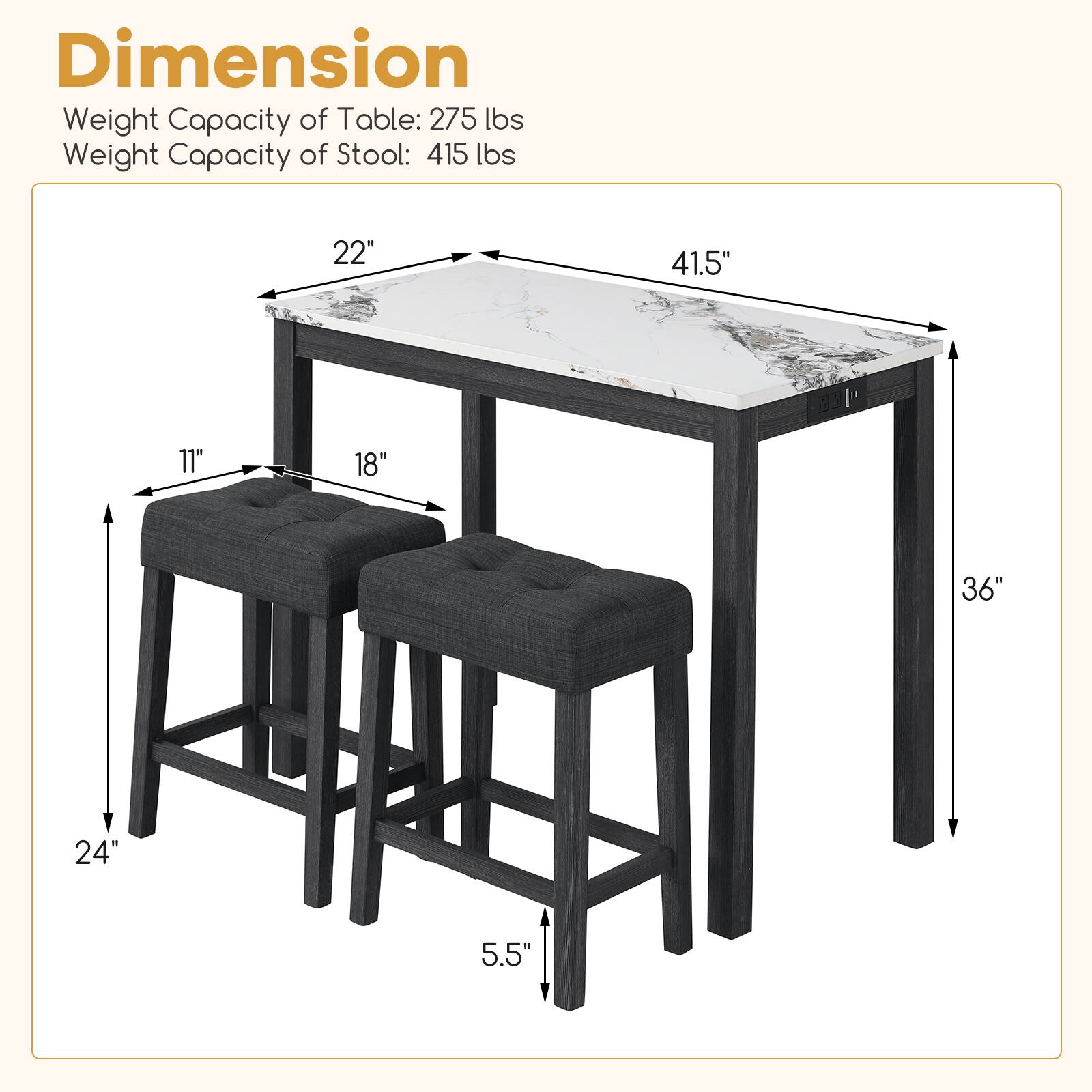 Dimension  
Weight Capacity of Table: 275 lbs  
Weight Capacity of Stool: 415 lbs  

22"  
41.5"  
11"  
18"  
36"  
24"  
5.5"