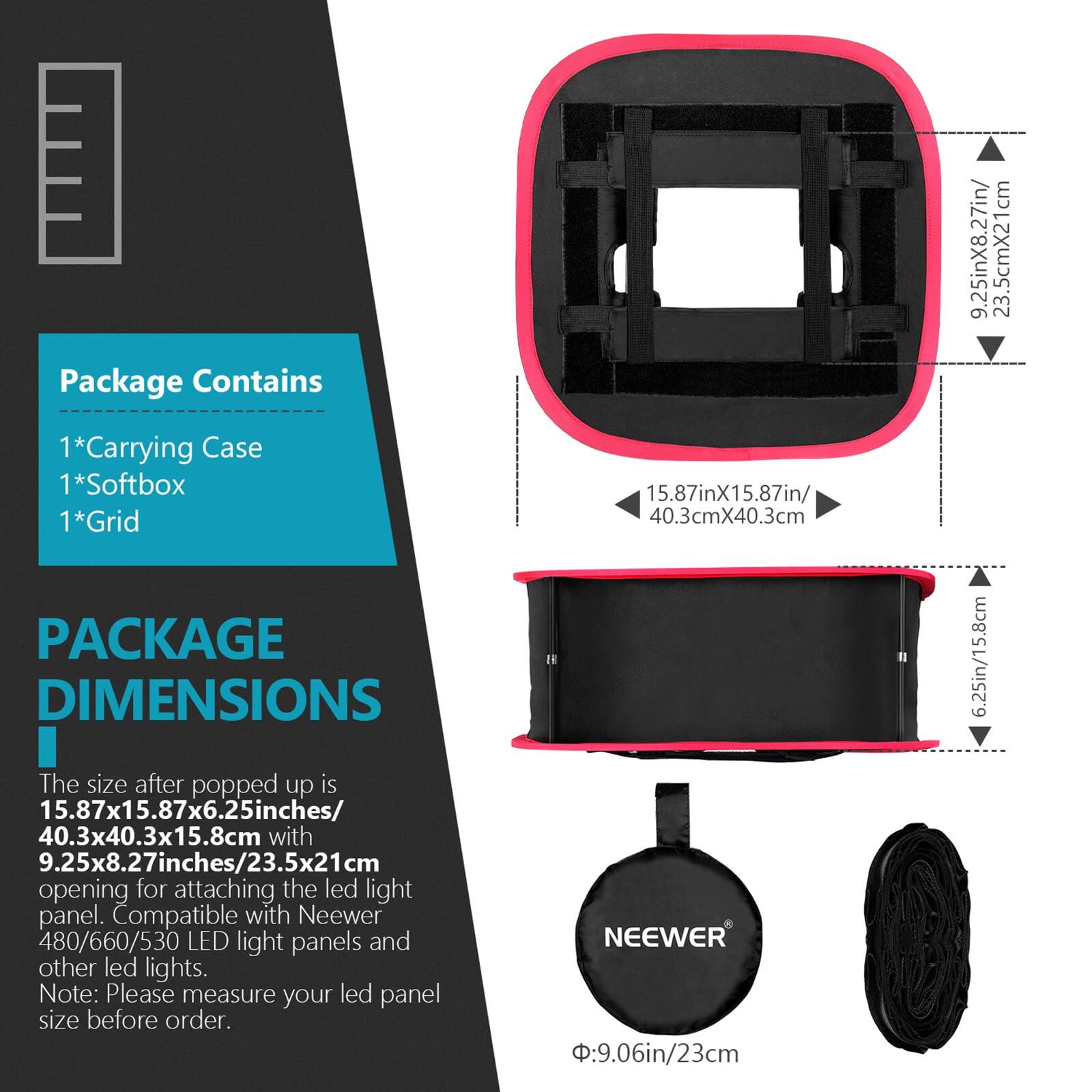 Package Contains  
1*Carrying Case  
1*Softbox  
1*Grid  

PACKAGE DIMENSIONS  

The size after popped up is 15.87x15.87x6.25 inches / 40.3x40.3x15.8 cm with 9.25x8.27 inches / 23.5x21 cm opening for attaching the LED light panel. Compatible with Neewer 480/660/530 LED light panels and other LED lights. Note: Please measure your LED panel size before order.  

NEEWER  
Ø: 9.06in / 23cm