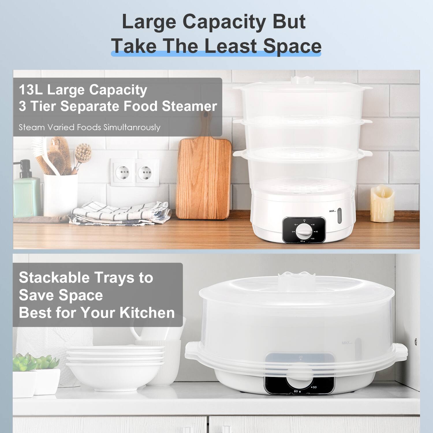 Large Capacity But Take The Least Space

13L Large Capacity  
3 Tier Separate Food Steamer  
Steam Varied Foods Simultaneously

Stackable Trays to Save Space  
Best for Your Kitchen