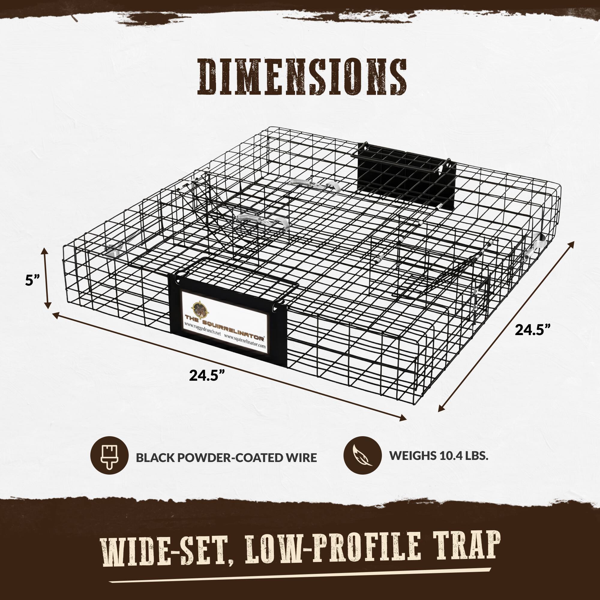 DIMENSIONS

5"

THE www.raggedranch.net SQUIRRELINATOR www.squirrelinator.com 24.5"

24.5"

BLACK POWDER-COATED WIRE

WEIGHS 10.4 LBS.

WIDE-SET, LOW-PROFILE TRAP