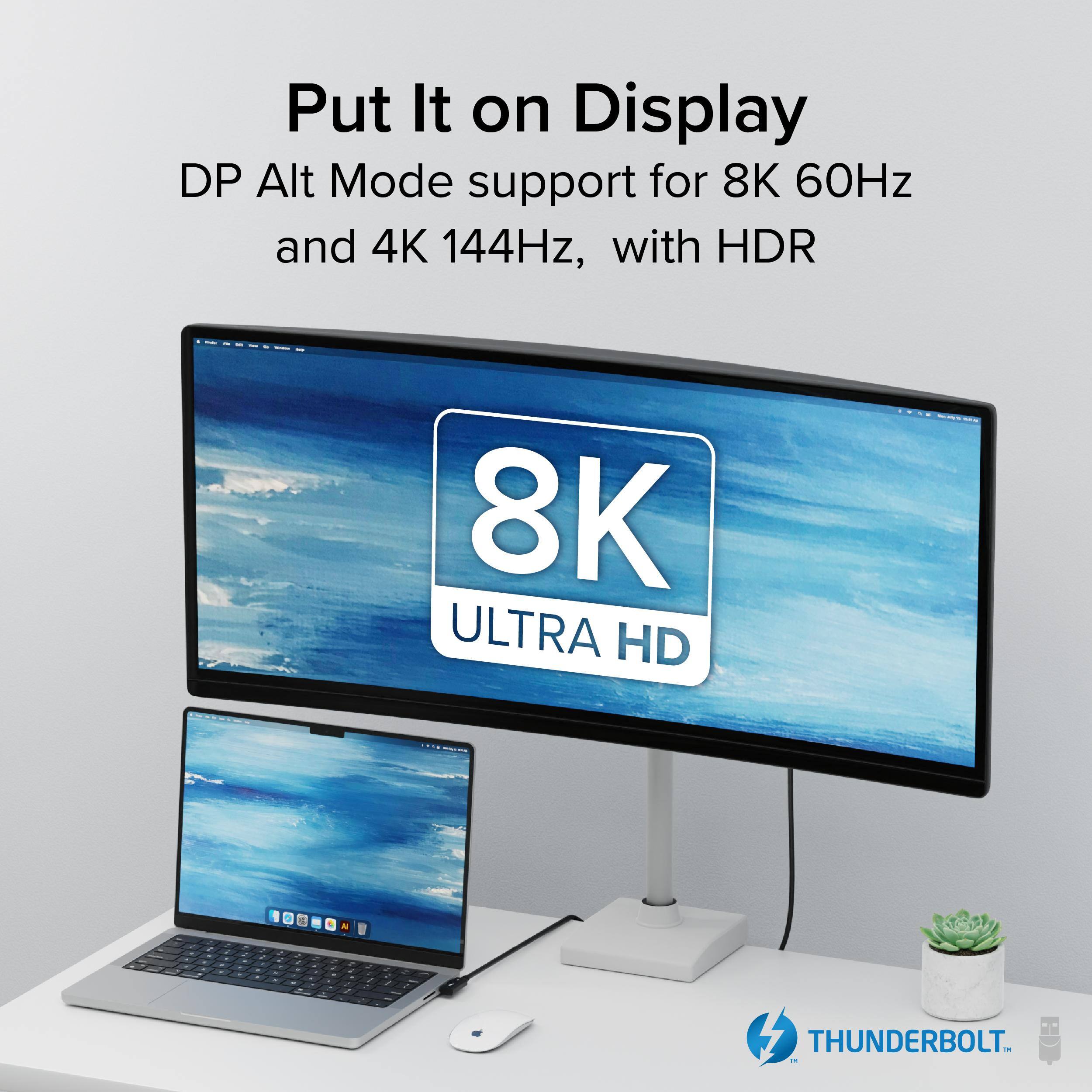 Put It on Display
DP Alt Mode support for 8K 60Hz and 4K 144Hz, with HDR
8K ULTRA HD
THUNDERBOLT