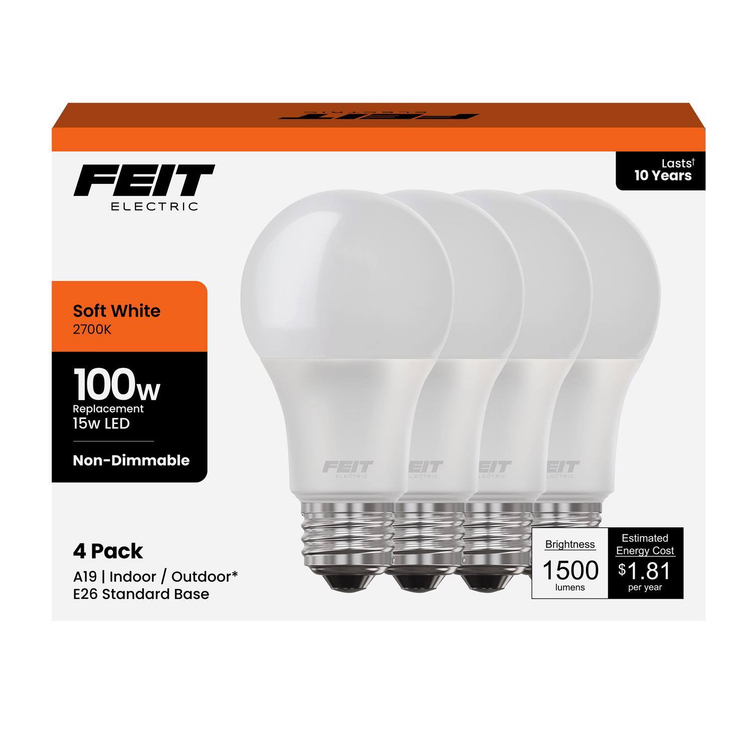 FEIT ELECTRIC  
Lasts 10 Years  
Soft White 2700K  
100w Replacement 15w LED Non-Dimmable  
FEIT CTRN  
EIT OTA  
EIT COLTRIE  
EIT COVTNIE  
4 Pack  
A19 | Indoor / Outdoor*  
E26 Standard Base  
Estimated Brightness Energy Cost  
1500 lumens per year  
$1.81