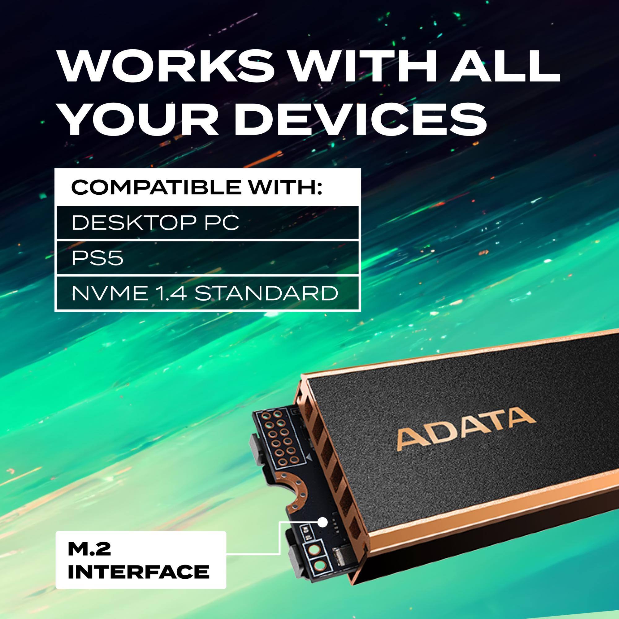 WORKS WITH ALL YOUR DEVICES

COMPATIBLE WITH:
- DESKTOP PC
- PS5
- NVME 1.4 STANDARD

M.2 INTERFACE