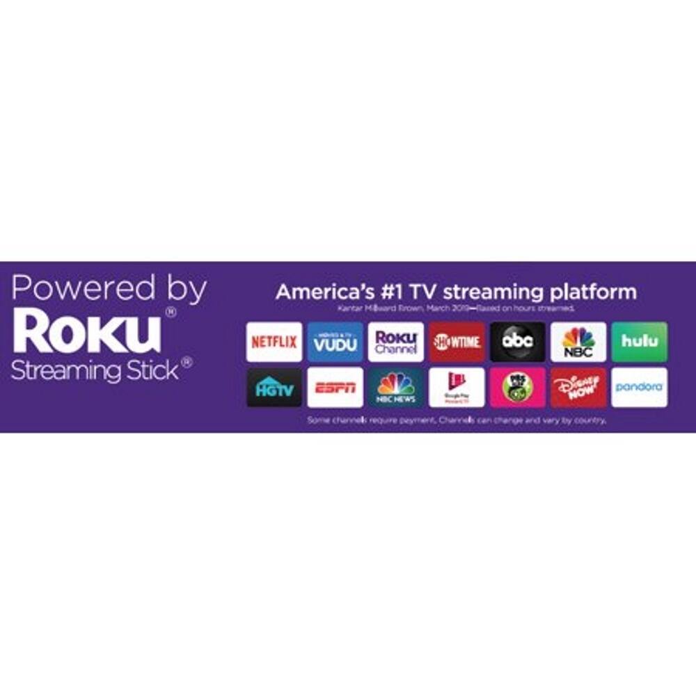 Powered by Roku Streaming Stick  
America's #1 TV streaming platform  
Kantar MiBward Frown March 2020  
Based on hours streamed  
NETFLIX  
VUDU  
SHOWTIME  
abc  
hulu  
NBC  
ESPN  
Disney NOW  
pandora  
HGTV  
NBC NEWS  
Channel  
Some channels require payment. Channels can change and vary by country.