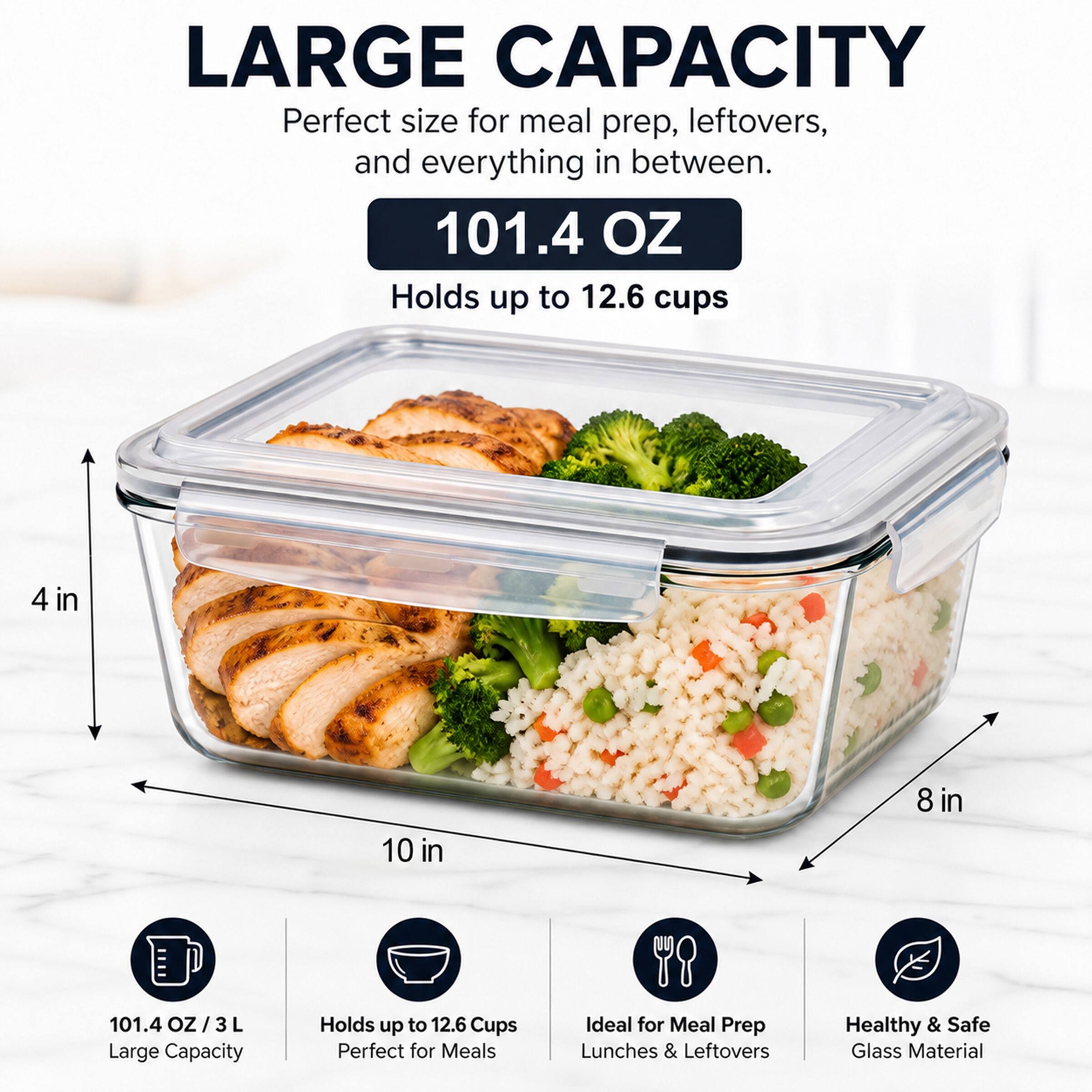 LARGE CAPACITY  
Perfect size for meal prep, leftovers, and everything in between.  
101.4 OZ  
Holds up to 12.6 cups  
4 in 10 in 8 in  
101.4 OZ / 3 L  
Large Capacity  
Holds up to 12.6 Cups  
Perfect for Meals  
Ideal for Meal Prep Lunches & Leftovers  
Healthy & Safe Glass Material