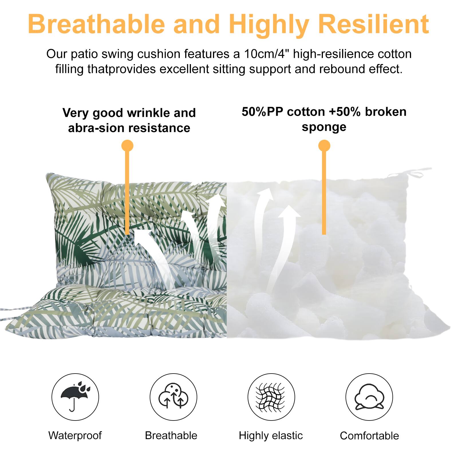 Breathable and Highly Resilient

Our patio swing cushion features a 10cm/4" high-resilience cotton filling that provides excellent sitting support and rebound effect.

Very good wrinkle and abrasion resistance

50% PP cotton + 50% broken sponge

Waterproof  
Breathable  
Highly elastic  
Comfortable
