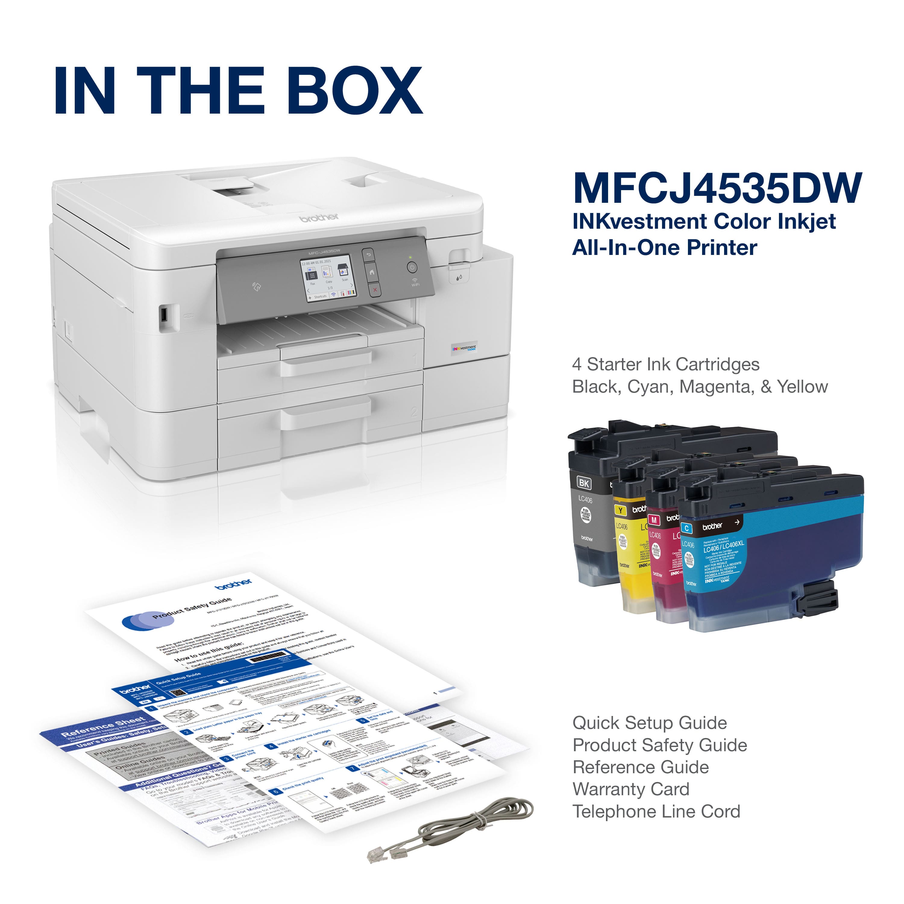 IN THE BOX
MFCJ4535DW
INKvestment Color Inkjet All-In-One Printer
4 Starter Ink Cartridges
Black, Cyan, Magenta, & Yellow
Quick Setup Guide
Product Safety Guide
Reference Guide
Warranty Card
Telephone Line Cord