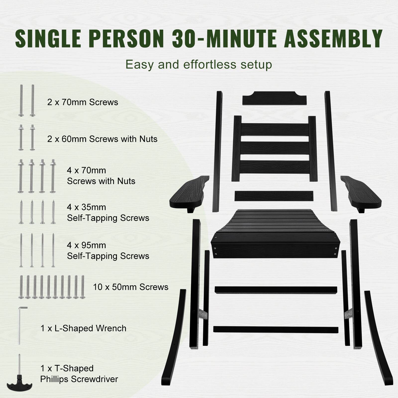 SINGLE PERSON 30-MINUTE ASSEMBLY  
Easy and effortless setup  

- 2 x 70mm Screws  
- 2 x 60mm Screws with Nuts  
- 4 x 70mm Screws with Nuts  
- 4 x 35mm Self-Tapping Screws  
- 4 x 95mm Self-Tapping Screws  
- 10 x 50mm Screws  
- 1 x L-Shaped Wrench  
- 1 x T-Shaped Phillips Screwdriver
