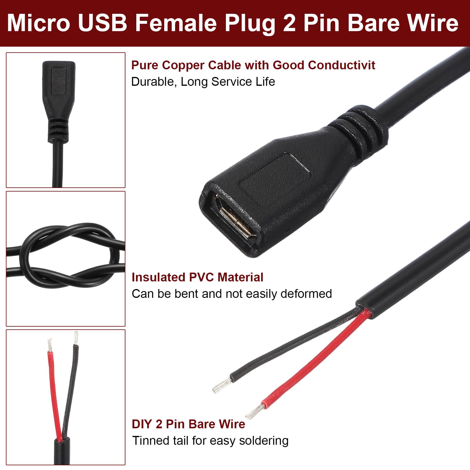 Micro USB Female Plug 2 Pin Bare Wire

- Pure Copper Cable with Good Conductivity
  - Durable, Long Service Life

- Insulated PVC Material
  - Can be bent and not easily deformed

- DIY 2 Pin Bare Wire
  - Tinned tail for easy soldering