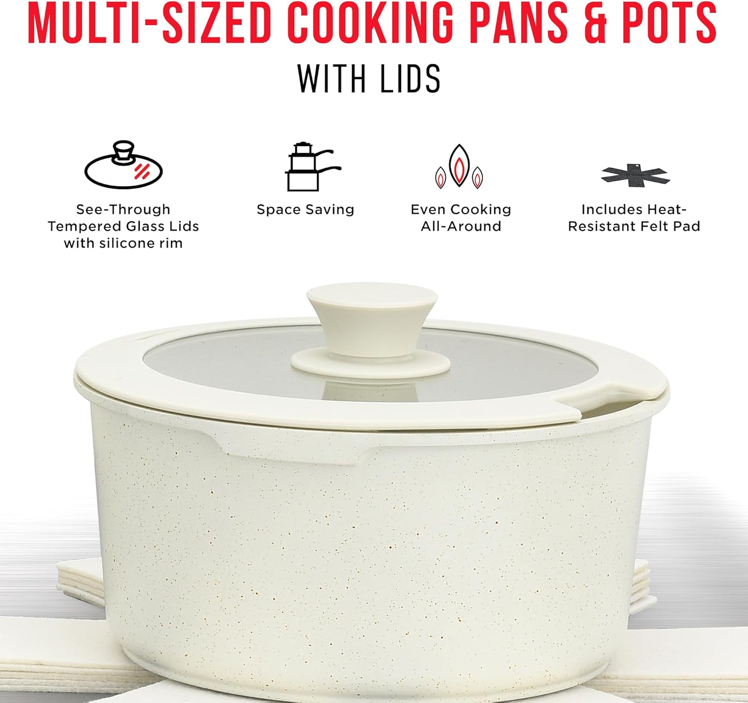 MULTI-SIZED COOKING PANS & POTS WITH LIDS

- See-Through Tempered Glass Lids with silicone rim
- Space Saving
- Even Cooking All-Around
- Includes Heat-Resistant Felt Pad