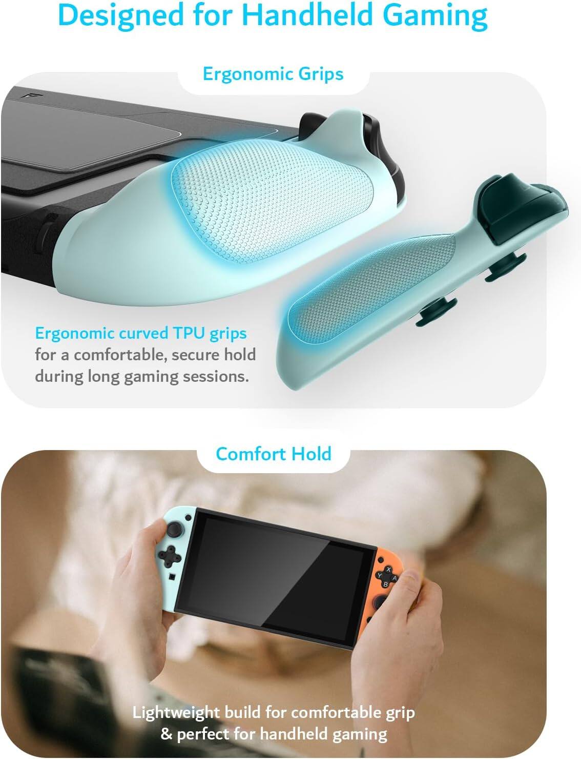 Designed for Handheld Gaming

Ergonomic Grips

Ergonomic curved TPU grips for a comfortable, secure hold during long gaming sessions.

Comfort Hold

Lightweight build for comfortable grip & perfect for handheld gaming