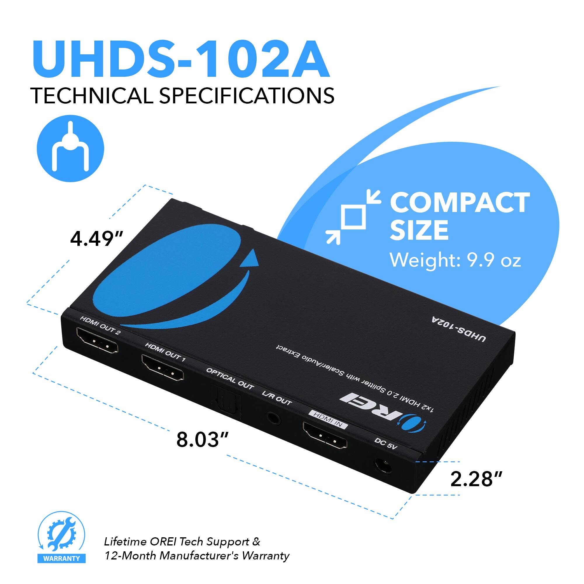 UHDS-102A TECHNICAL SPECIFICATIONS
4.49" COMPACT SIZE Weight: 9.9 OZ
HDMI OUT 2
HDMI OUT 1
OPTICAL OUT
LR OUT
HDMI IN
2.28"
8.03"
DC 5V
Lifetime OREI Tech Support & 12-Month Manufacturer's Warranty