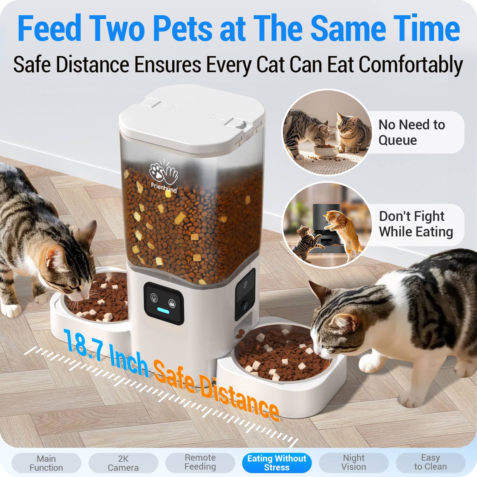 Feed Two Pets at The Same Time  
Safe Distance Ensures Every Cat Can Eat Comfortably  

No Need to Queue  
Don't Fight While Eating  

18.7 Inch Safe Distance  
Main Function  
2K Camera  
Remote Feeding  
Eating Without Stress  
Night Vision  
Easy to Clean