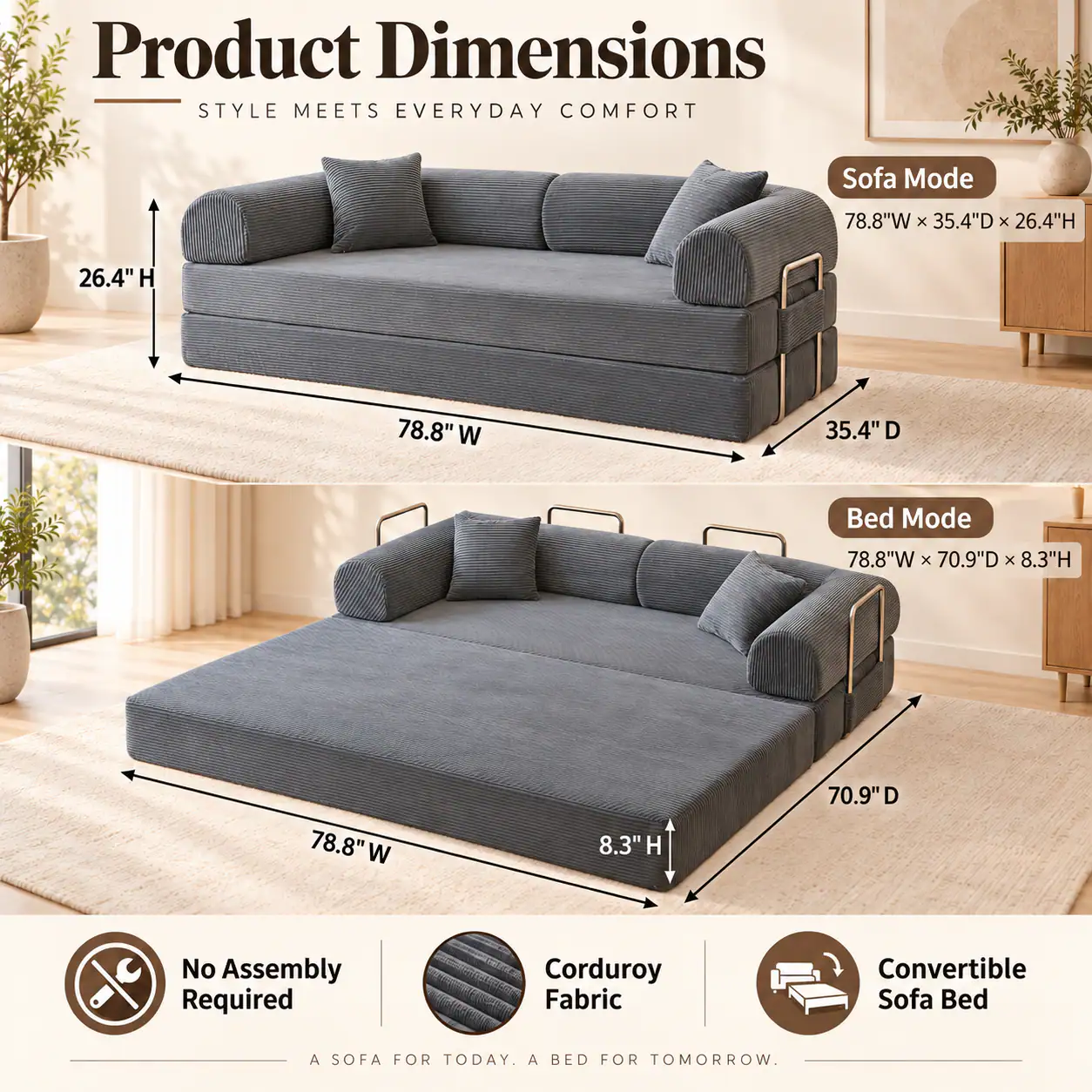 Product Dimensions  
STYLE MEETS EVERYDAY COMFORT

Sofa Mode  
78.8"W x 35.4"D x 26.4"H

Bed Mode  
78.8"W x 70.9"D x 8.3"H

No Assembly Required  
Corduroy Fabric  
Convertible Sofa Bed  
A SOFA FOR TODAY. A BED FOR TOMORROW.