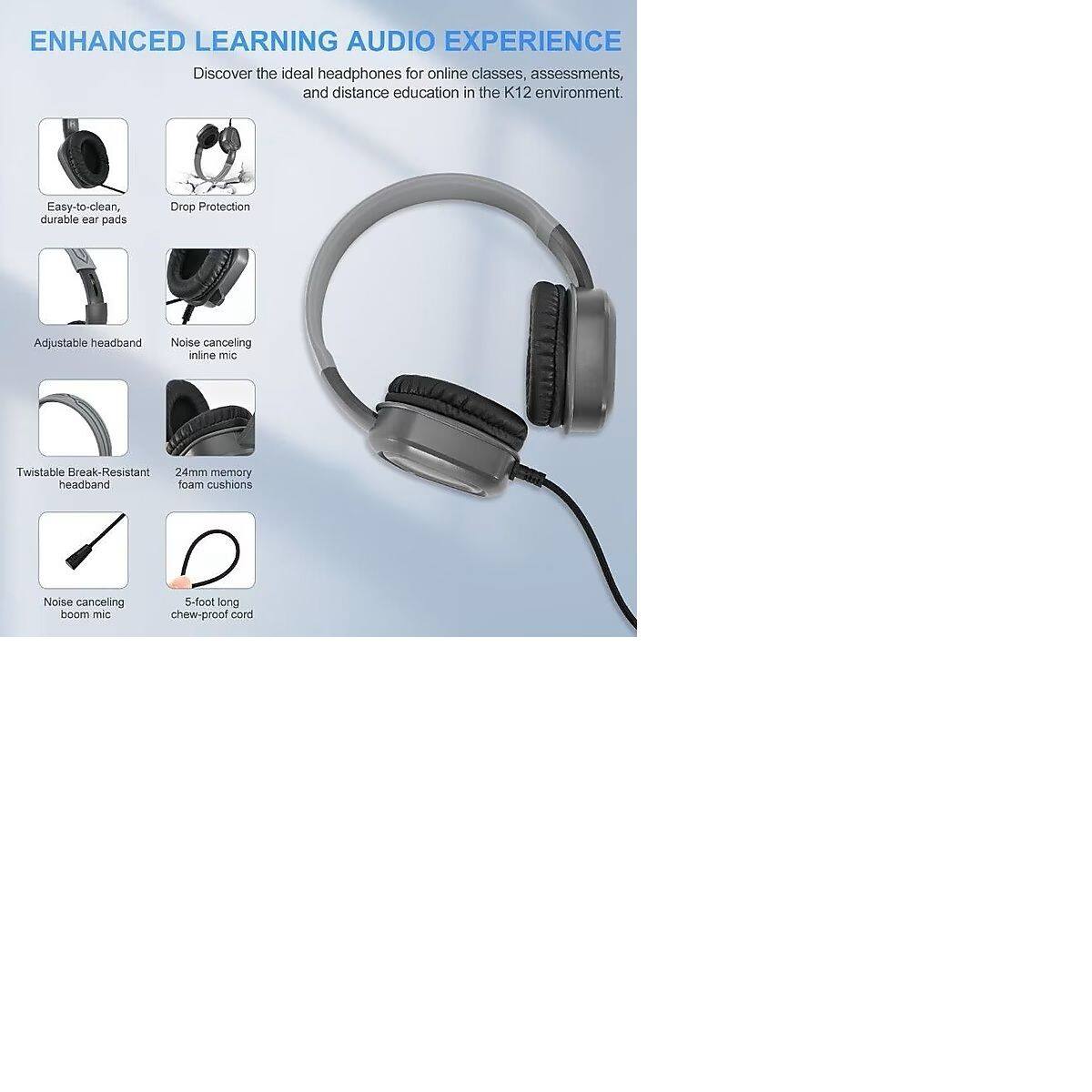 ENHANCED LEARNING AUDIO EXPERIENCE  
Discover the ideal headphones for online classes, assessments, and distance education in the K12 environment.  

- Easy-to-clean, durable ear pads  
- Drop Protection  
- Adjustable headband  
- Noise canceling inline mic  
- Twistable Break-Resistant headband  
- 24mm memory foam cushions  
- Noise canceling boom mic  
- 5-foot long chew-proof cord