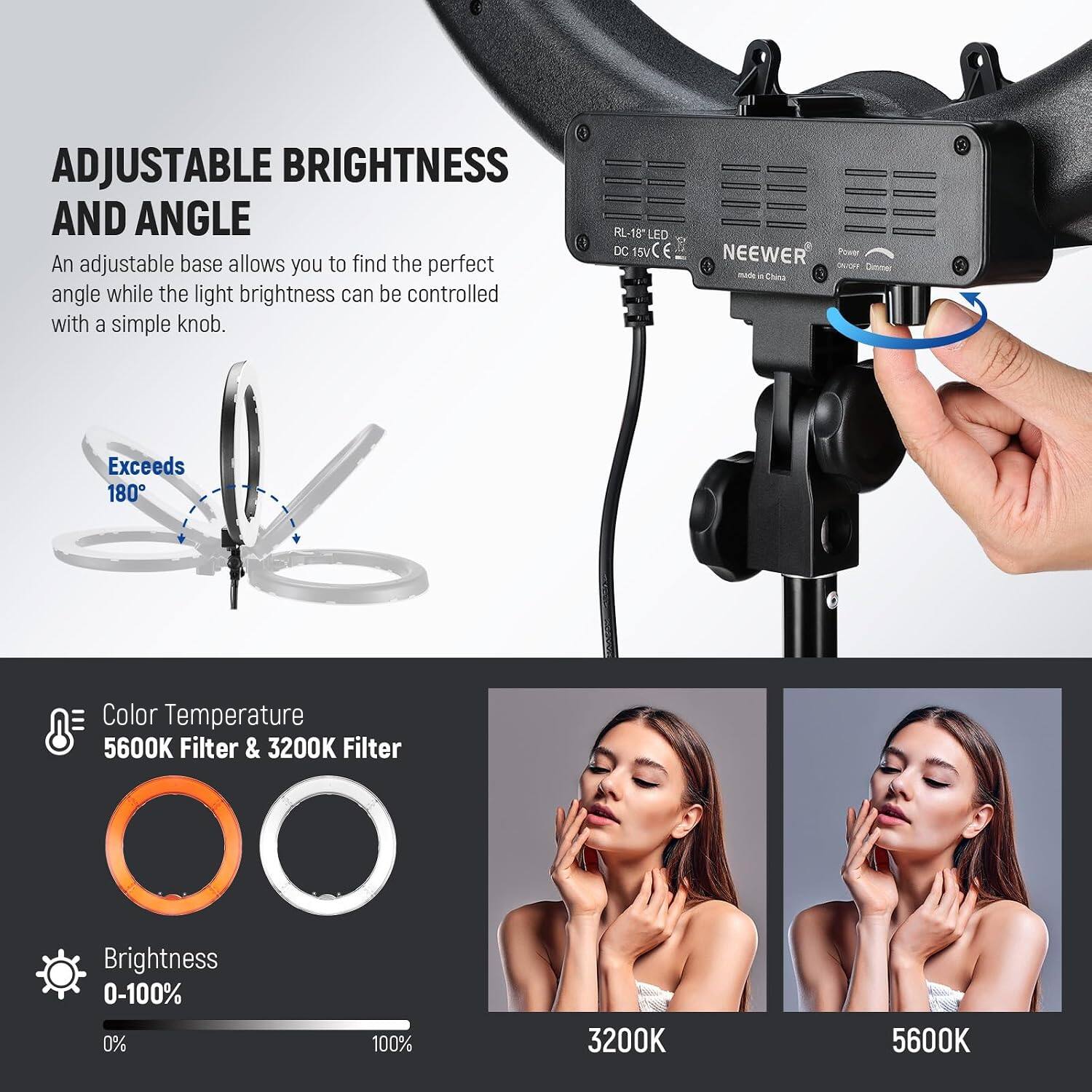 ADJUSTABLE BRIGHTNESS AND ANGLE

An adjustable base allows you to find the perfect angle while the light brightness can be controlled with a simple knob.

RL-18" LED M 15 LED DC 15V

NEEWER

Made in China

Exceeds 180°

Color Temperature
5600K Filter & 3200K Filter

Brightness
0-100%

3200K
5600K