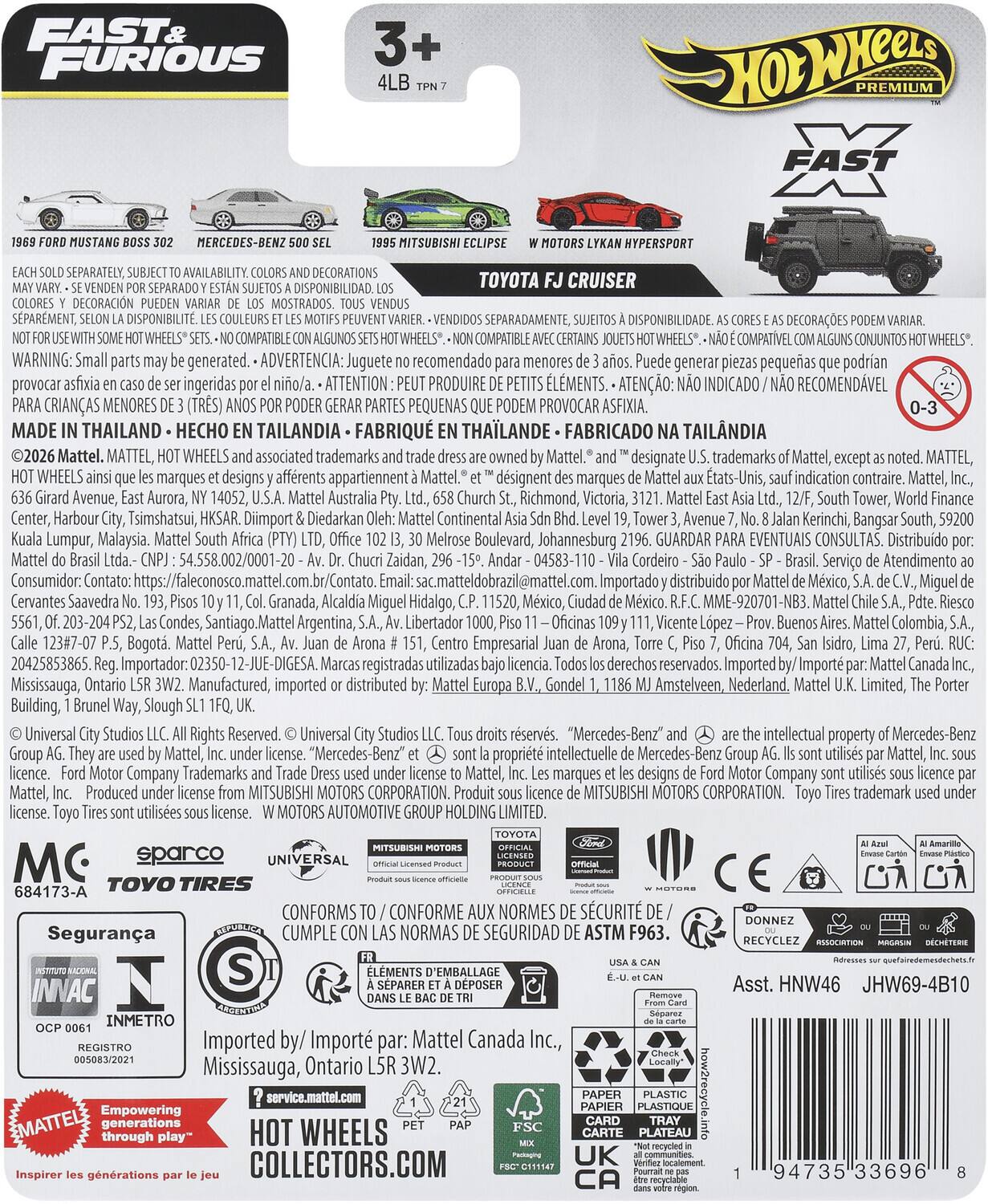 FAST & FURIOUS PREMIUM  
3+  
4LB  
TPN 7  

1968 FORD MUSTANG BOSS 302  
MERCEDES-BENZ 500 SEL  
1995 MITSUBISHI ECLIPSE  
TOYOTA FJ CRUISER  
W MOTORS LYKAN HYPERSPORT  

EACH SOLD SEPARATELY. SUBJECT TO AVAILABILITY. COLORS AND DECORATIONS MAY VARY. - SE VENDEN POR SEPARADO Y ESTÁN SUJETOS A DISPONIBILIDAD. LOS COLORES Y DECORACIONES PUEDEN VARIAR DE LOS MOSTRADOS. TOUS VENDUS SÉPARÉMENT, SONT SUJETS À DISPONIBILITÉ. LES COULEURS ET LES MOTIFS PEUVENT VARIER. - SEPARADAMENT, SUJETOS A DISPONIBILIDAD. LAS COLORES Y DECORACIONES PUEDE VARIAR. - SEPARADAMENT, DISPONIBILITÉ. DISPONIBILIDADE. COMPATIBLE CONJUNTOS - COMPATIBLE AVEC CERTAINS J