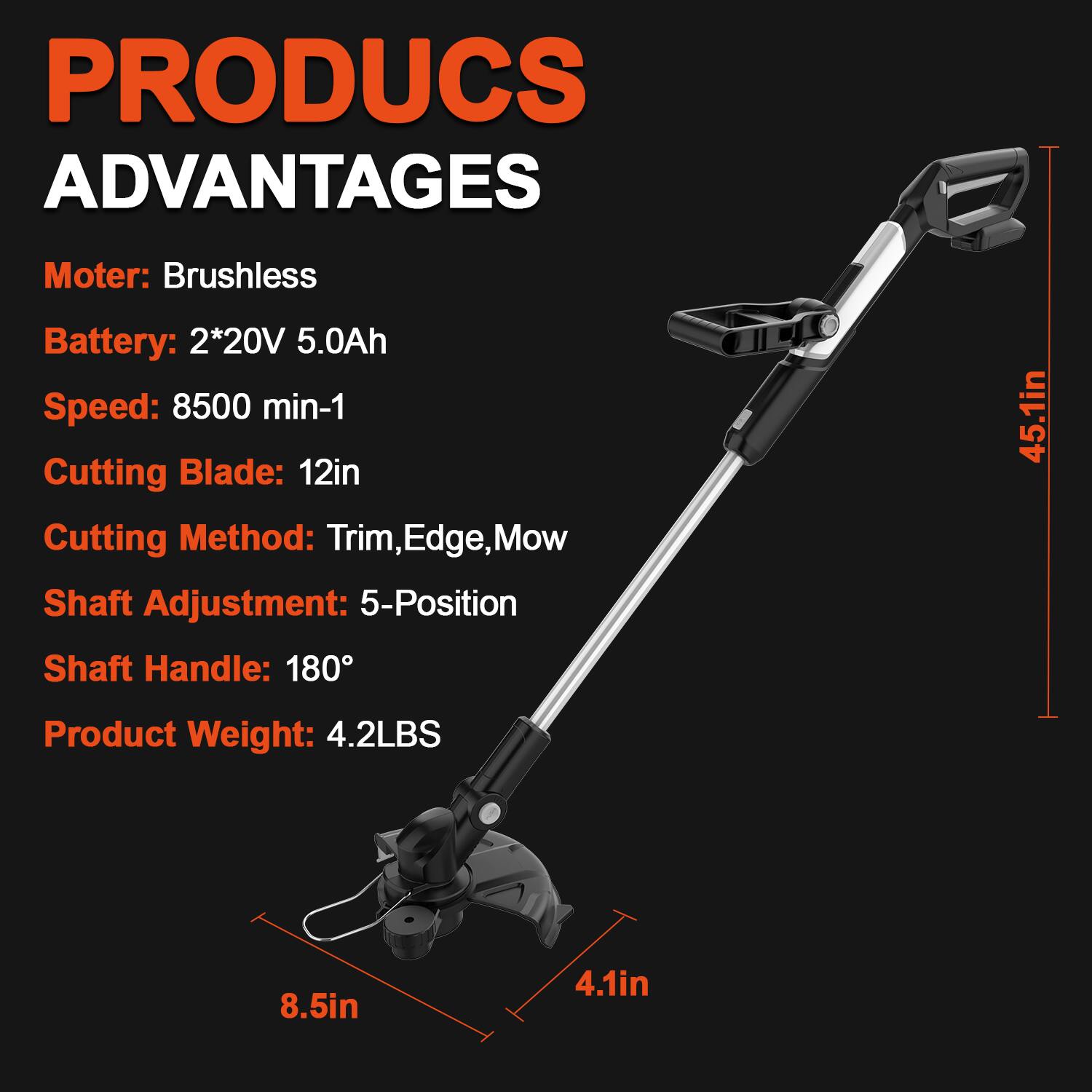 PRODUCS ADVANTAGES  
Motor: Brushless  
Battery: 2*20V 5.0Ah  
Speed: 8500 min-1  
Cutting Blade: 12in  
Cutting Method: Trim, Edge, Mow  
Shaft Adjustment: 5-Position  
Shaft Handle: 180°  
Product Weight: 4.2LBS  
45.1in  
8.5in  
4.1in