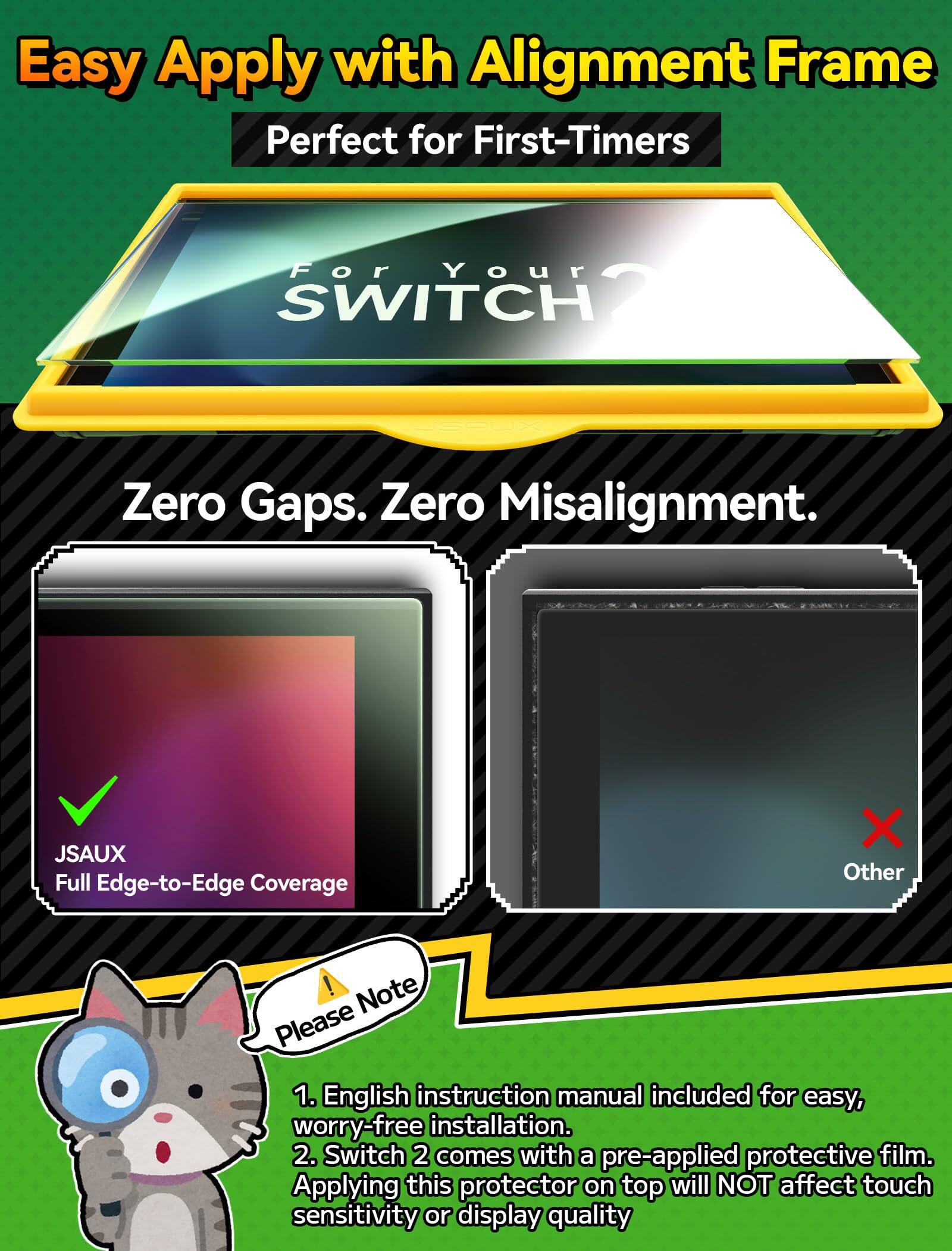 Easy Apply with Alignment Frame  
Perfect for First-Timers  

For Your SWITCH 2.  

JSAUX  
Zero Gaps. Zero Misalignment  
JSAUX Full Edge-to-Edge Coverage  

X Other  

! Note  
1. English instruction manual included for easy, worry-free installation.  
2. Switch 2 comes with a pre-applied protective film. Applying this protector on top will NOT affect touch sensitivity or display quality