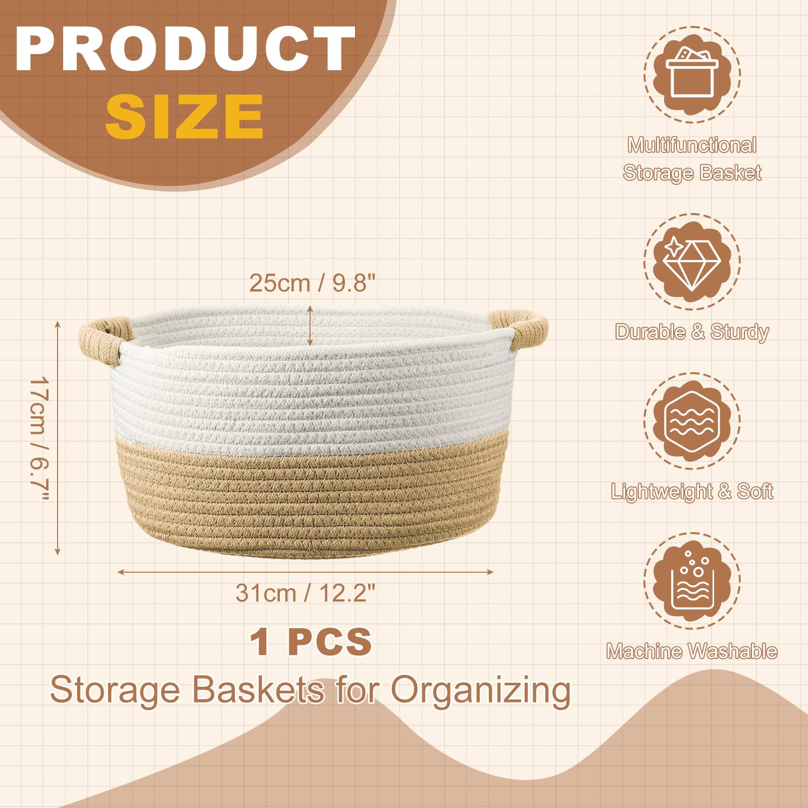 PRODUCT SIZE  
Multifunctional Storage Basket  
25cm / 9.8"  
17cm / 6.7"  
31cm / 12.2"  
1 PCS  
Storage Baskets for Organizing  

Durable & Sturdy  
Lightweight & Soft  
Machine Washable