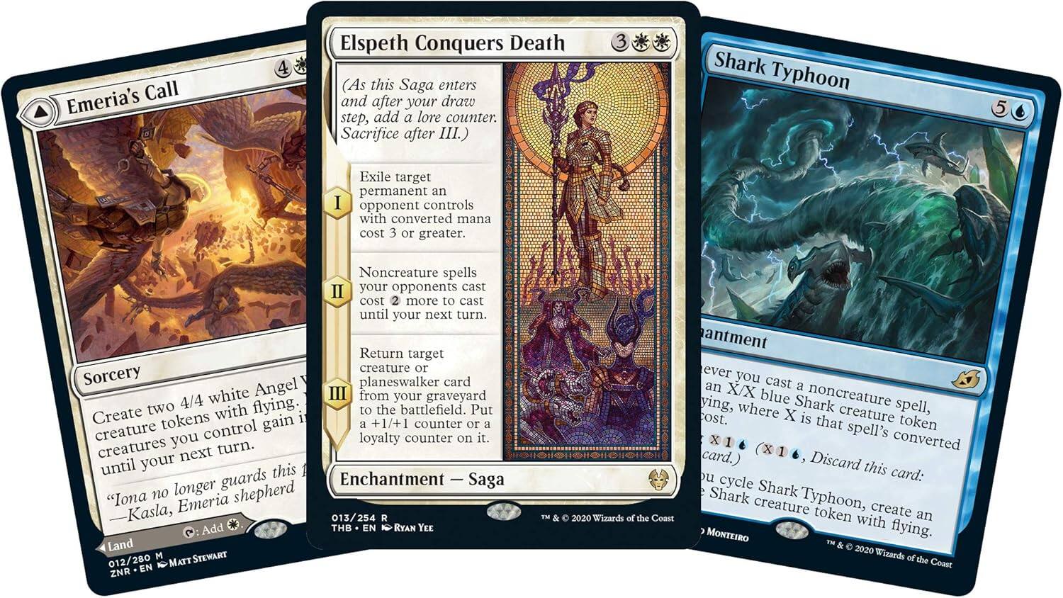 Emeria's Call

Sorcery

Create two 4/4 white Angel creature tokens with flying. Until your next turn, creatures you control gain +1/+1.

"Iona no longer shepherds Kasla, Emeria"

Land

Add {C}

013/254

THB • EN • RYAN YEE

3 Shark Typhoon

Enchantment

Whenever you cast a noncreature spell, an X/X blue Shark creature token with flying, where X is that spell's converted mana cost. (X is 1 card.)

Discard this card: Create a Shark creature token with flying.

012/280

EN • MATT STEWART

Elspeth Conquers Death

Enchantment — Saga

(As this Saga enters the battlefield and after your draw step, add a lore counter. Sacrifice after III.)

Exile target permanent an opponent controls with converted mana cost 3 or greater.

Noncreature spells your opponents cast cost 2 more to cast until your next turn.

Return target creature or planeswalker card white from your graveyard to the battlefield. Put a +1/+1 counter or a loyalty counter on it.

"Iona no longer shepherds Kasla, Emeria