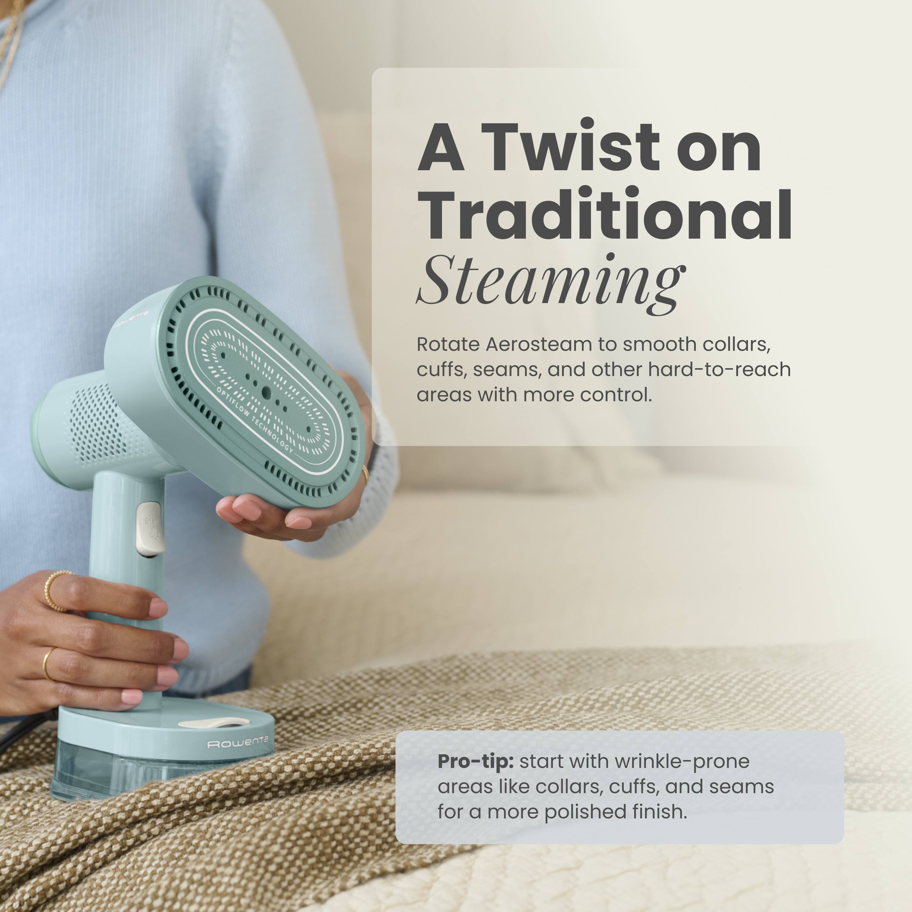 A Twist on Traditional Steaming  
Rotate Aerosteam to smooth collars, cuffs, seams, and other hard-to-reach areas with more control.  

Pro-tip: start with wrinkle-prone areas like collars, cuffs, and seams for a more polished finish.  

Rowenta
