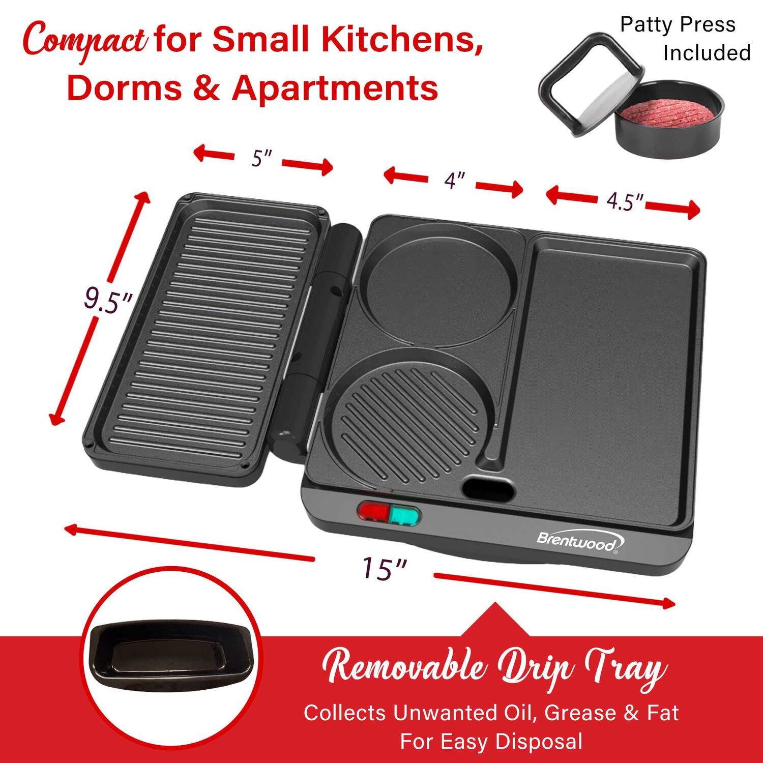 Compact for Small Kitchens, Dorms & Apartments  
Patty Press Included  
5" 4" 4.5" 9.5" 15"  
Brentwood  
Removable Drip Tray Collects Unwanted Oil, Grease & Fat For Easy Disposal