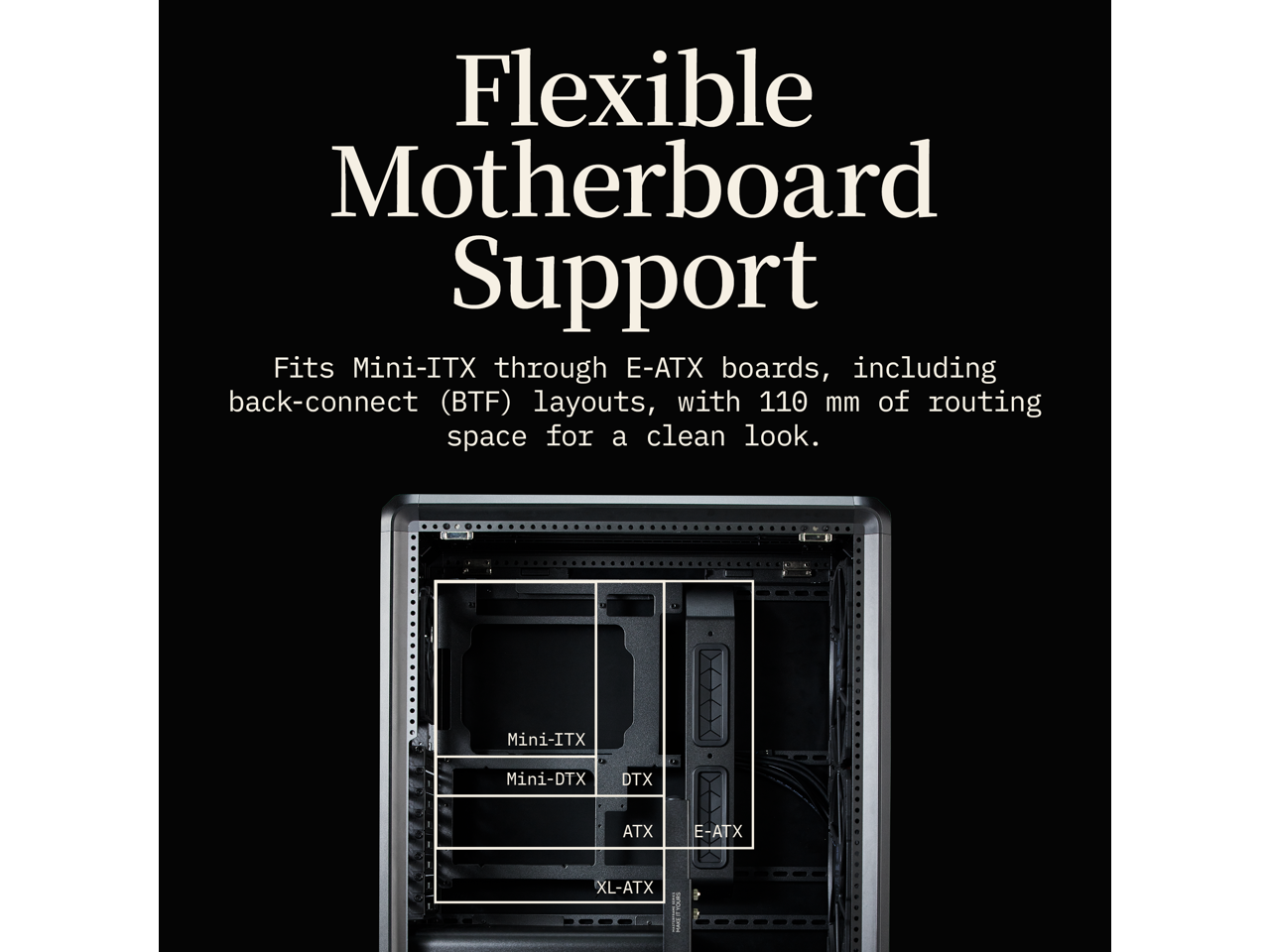 Flexible Motherboard Support

Fits Mini-ITX through E-ATX boards, including back-connect (BTF) layouts, with 110 mm of routing space for a clean look.

Mini-ITX  
Mini-DTX  
DTX  
ATX  
E-ATX  
XL-ATX