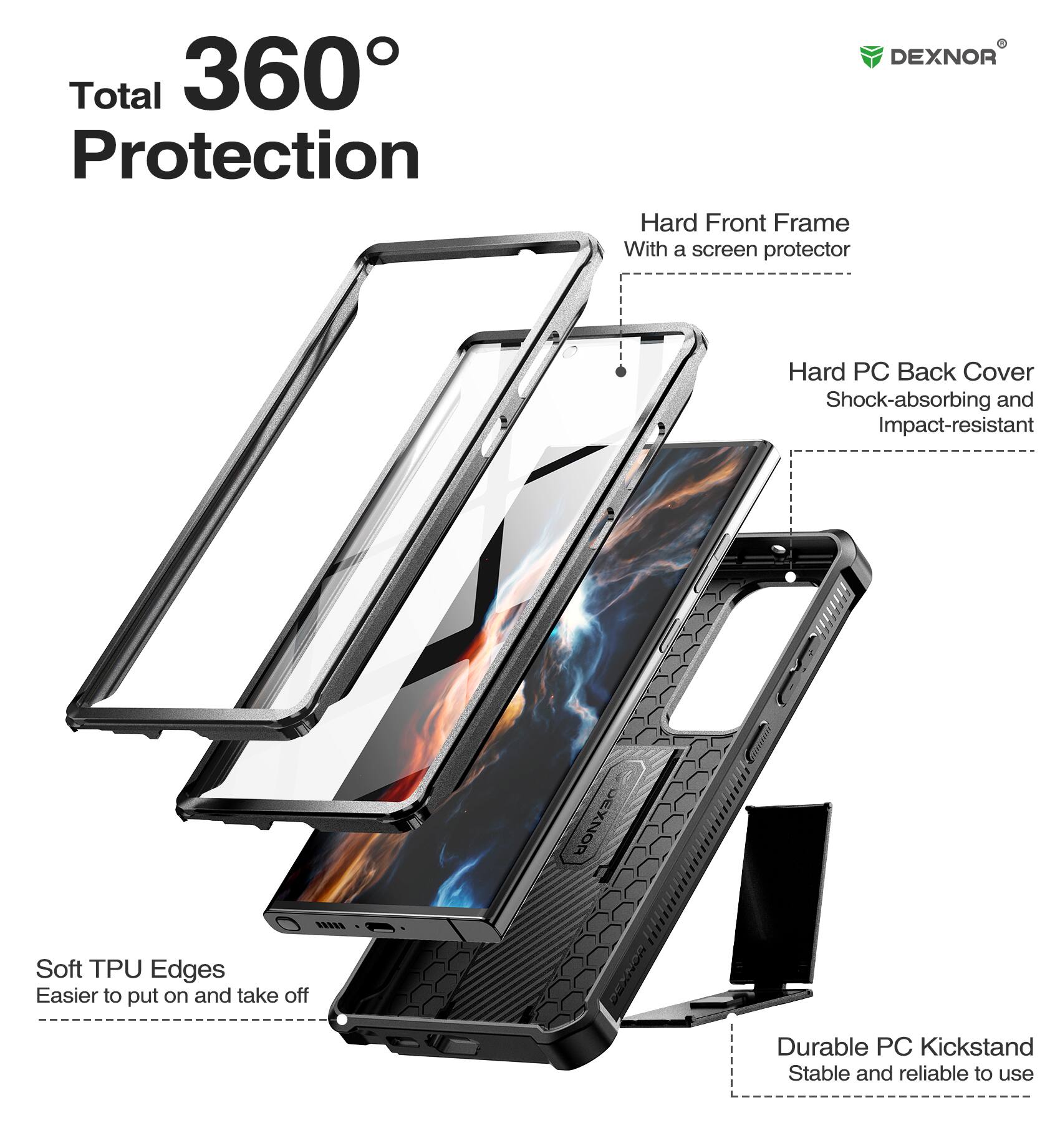 Total 360° Protection

DEXNOR Hard Front Frame With a screen protector
DEXNOR Hard PC Back Cover Shock-absorbing and Impact-resistant
DEXNOR Soft TPU Edges Easier to put on and take off
Durable PC Kickstand Stable and reliable to use