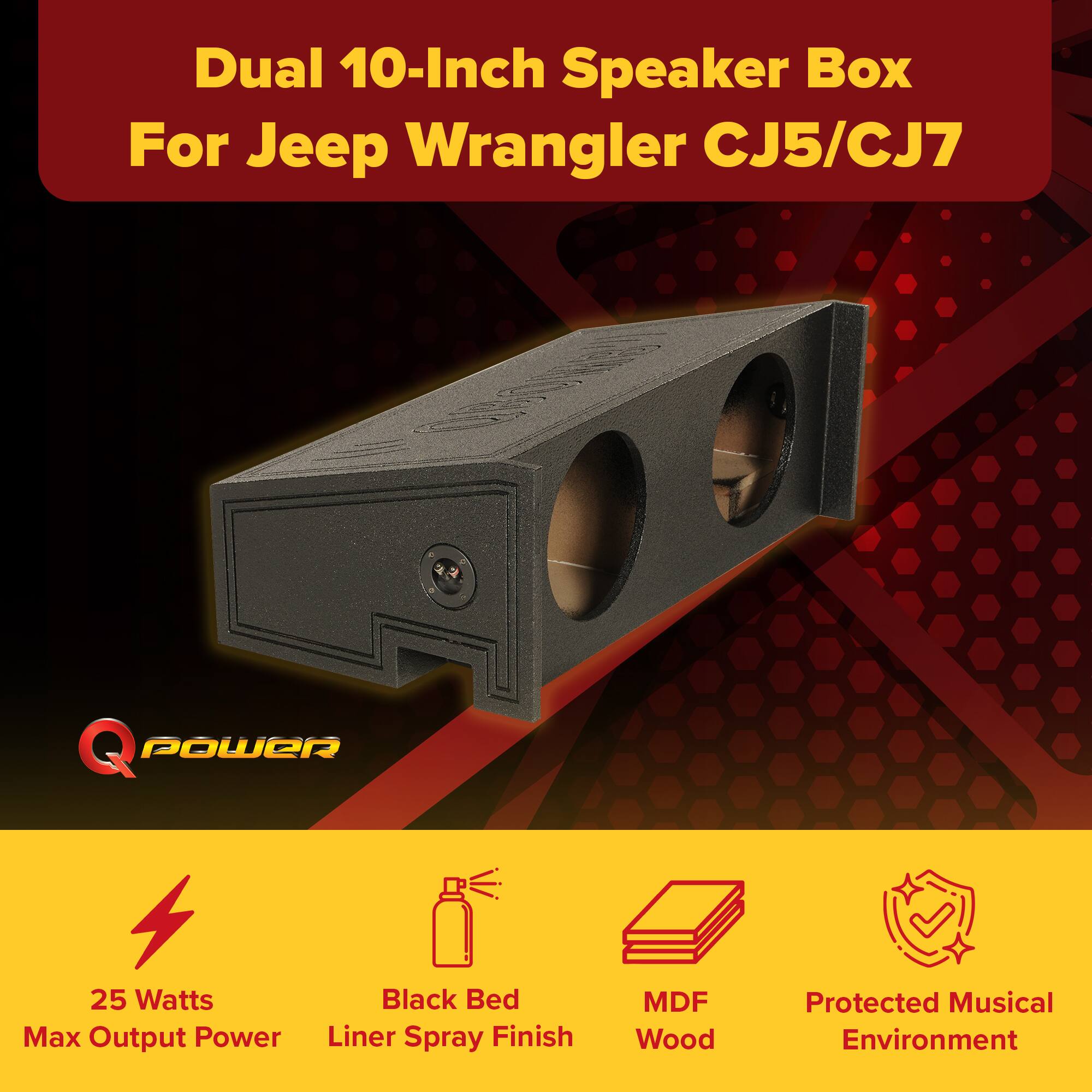 Dual 10-Inch Speaker Box For Jeep Wrangler CJ5/CJ7  
Q POWER  
25 Watts Max Output Power  
Black Bed Liner Spray Finish  
MDF Wood  
Protected Musical Environment