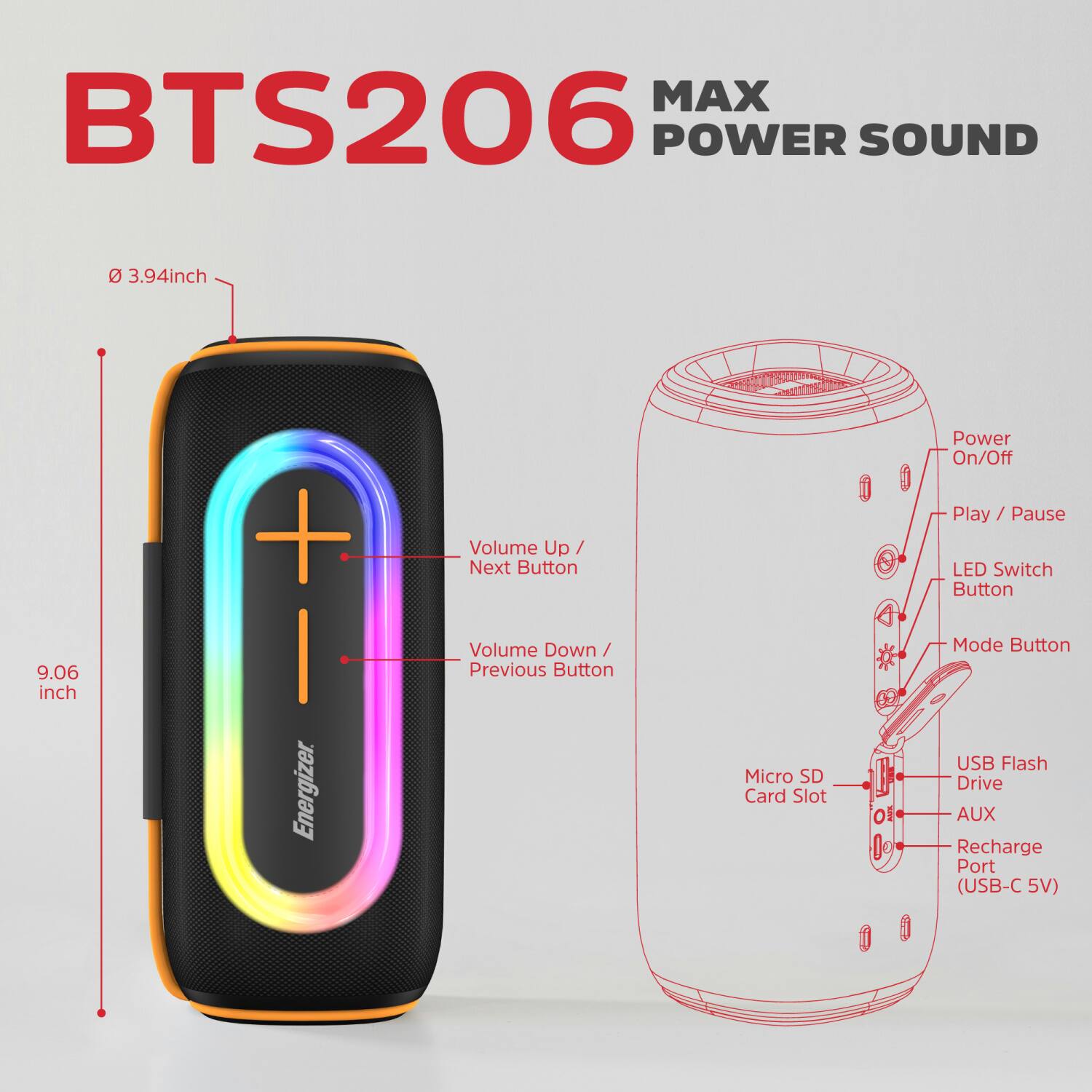 BTS206 MAX POWER SOUND

- 3.94 inch
- 9.06 inch

Energizer

- Volume Up / Next Button
- Volume Down / Previous Button
- Micro SD Card Slot
- Power On/Off
- Play / Pause
- LED Switch Button
- Mode Button
- USB Flash Drive
- AUX
- Recharge Port (USB-C 5V)