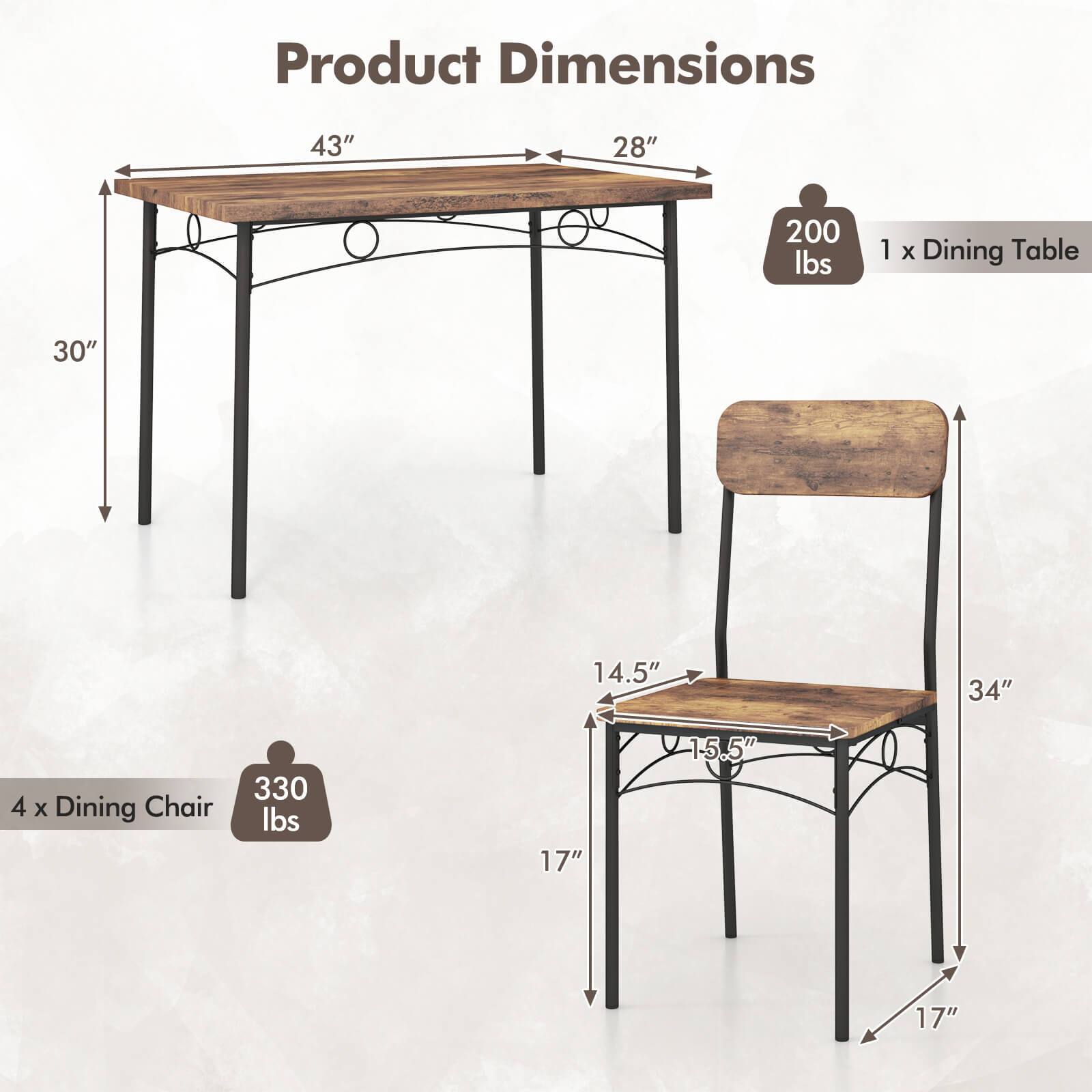 Product Dimensions

1 x Dining Table
- Length: 43"
- Width: 28"
- Height: 30"
- Weight Capacity: 200 lbs

4 x Dining Chair
- Seat Width: 14.5"
- Seat Depth: 15.5"
- Height: 34"
- Seat Height: 17"
- Weight Capacity: 330 lbs