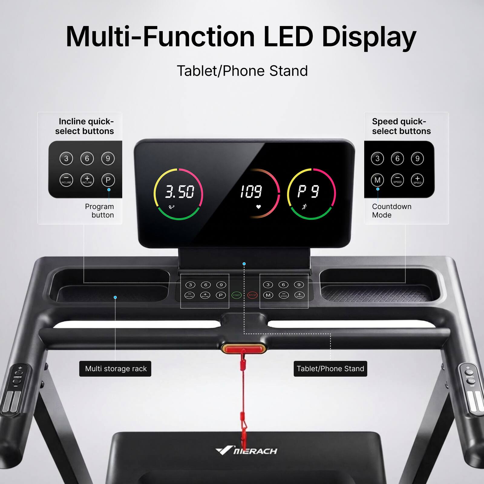 Multi-Function LED Display Tablet/Phone Stand

Incline quick-select buttons
Speed quick-select buttons

3 6 9
3 6 9

CN
+ P NOINE Program button
3.50
109
P9
- M + 1P10 1900 Countdown Mode
3 6 9
3 6 9

P

M

Multi storage rack
Tablet/Phone Stand
NIERACH