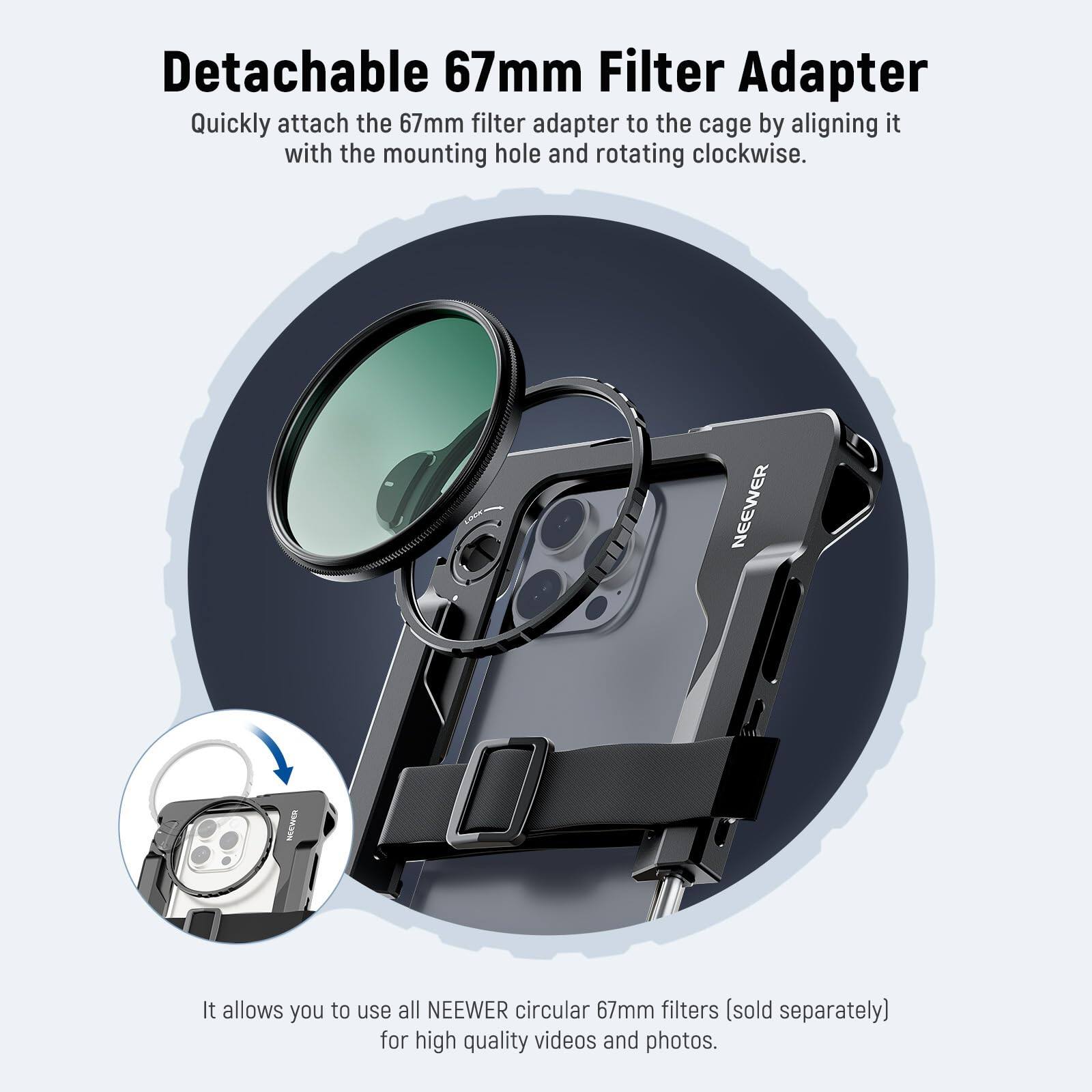 Detachable 67mm Filter Adapter

Quickly attach the 67mm filter adapter to the cage by aligning it with the mounting hole and rotating clockwise.

It allows you to use all NEEWER circular 67mm filters (sold separately) for high quality videos and photos.